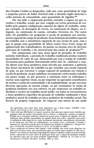 MARX


dos Estados Unidos se desperdiça, todo ano, uma quantidade de trigo
e naquelas partes da Índia Oriental onde o domínio inglês destruiu o
velho sistema de comunidade, uma quantidade de algodão.604
      Por um lado, a cooperação permite estender o espaço em que se
realiza o trabalho, sendo, por isso, exigida em certos processos de tra-
balho pela própria configuração espacial do objeto de trabalho, como,
por exemplo, na drenagem de terras, na construção de diques, na ir-
rigação, na construção de canais, estradas, ferrovias etc. Por outro
lado, ela possibilita em proporção à escala de produção um estreita-
mento espacial do campo de produção. Essa limitação do âmbito espacial
do trabalho com a simultânea expansão de sua escala de ação, com o
que se poupa uma quantidade de falsos custos (faux frais), surge da
aglomeração dos trabalhadores, da junção na mesma área de diversos
processos de trabalho e da concentração dos meios de produção.605
      Em comparação com uma soma igual de jornadas de trabalho
isoladas individuais, a jornada de trabalho combinada produz maiores
quantidades de valor de uso, diminuindo por isso o tempo de trabalho
necessário para produzir determinado efeito útil. Se, conforme o caso,
ela obtém essa força produtiva mais elevada por aumentar a potência
das forças mecânicas do trabalho ou por estender sua escala espacial
de ação, ou por estreitar o campo espacial de produção em relação à
escala da produção, ou por mobilizar no momento crítico muito trabalho
em pouco tempo, ou por provocar a emulação entre os indivíduos e
excitar seus espíritos vitais, ou por imprimir às operações semelhantes
de muitos o cunho da continuidade e da multiplicidade, ou por executar
diversas operações ao mesmo tempo, ou por economizar os meios de
produção mediante seu uso coletivo, ou por emprestar ao trabalho in-
dividual o caráter de trabalho social médio, em todas as circunstâncias
a força produtiva específica da jornada de trabalho combinada é força
produtiva social do trabalho ou força produtiva do trabalho social. Ela
decorre da própria cooperação. Ao cooperar com outros de um modo

    “Na agricultura não existe fator mais importante que o fator tempo.” (LIEBIG. Ueber
    Theorie und Praxis in der Landwirtschaft. 1856. p. 23.)
604 "Outro mal que dificilmente se espera encontrar num país que exporta mais trabalho que
    qualquer outro do mundo, excetuando talvez a China e a Inglaterra, consiste na impossi-
    bilidade de se conseguir suficiente número de braços para a colheita de algodão. Em con-
    seqüência disso grandes quantidades de algodão ficam sem colher, enquanto outra parte
    é recolhida do chão depois de ter caído, obviamente descolorida e parcialmente deteriorada,
    de tal modo que, por falta de trabalhadores, na estação certa, o plantador é forçado a
    submeter-se à perda de grande parte da colheita tão ansiada na Inglaterra." (Bengal Hur-
    karu. Bi-Monthly Overland Summary of News. 22 de julho de 1861.)
605 "Com o progresso da lavoura todo capital e todo trabalho, que antes eram dispersos em
    500 acres ou talvez mais, são concentrados agora no cultivo mais completo de 100 acres."
    Embora “em relação ao montante empregado de capital e trabalho o espaço se tenha tornado
    menor, representa ele uma esfera de produção maior que a esfera de produção ocupada
    ou cultivada antes por um único produtor independente”. (JONES, R. An Essay on the
    Distribution of Wealth “On Rent”, Londres, 1831. p. 191.)

                                              445
 