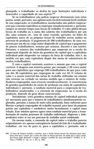 OS ECONOMISTAS


planejado, o trabalhador se desfaz de suas limitações individuais e
desenvolve a capacidade de sua espécie.606
       Se os trabalhadores não podem cooperar diretamente sem estar
juntos, sendo, portanto, sua aglomeração em determinado local condição
de sua cooperação, os trabalhadores assalariados não podem cooperar,
sem que o mesmo capitalista os empregue simultaneamente e, portanto,
compre ao mesmo tempo suas forças de trabalho. O valor global dessas
forças de trabalho ou a soma dos salários dos trabalhadores por um
dia, uma semana etc., tem de estar reunido, portanto, no bolso do
capitalista antes de as próprias forças de trabalho serem unidas no
processo de produção. O pagamento de 300 trabalhadores, de uma vez,
mesmo por um dia só, exige maior dispêndio de capital que o pagamento
de poucos trabalhadores, semana por semana, durante o ano inteiro.
Portanto, o número dos trabalhadores que cooperam ou a escala da
cooperação depende de início da grandeza do capital que o capitalista
individual pode despender na compra da força de trabalho, isto é, da
medida em que cada capitalista dispõe dos meios de subsistência de
muitos trabalhadores.
       E com o capital constante acontece o mesmo que com o capital
variável. A despesa com matéria-prima, por exemplo, é 30 vezes maior
para um capitalista que emprega 300 trabalhadores do que para cada
um dos 30 capitalistas que empregam de cada vez 10. O volume de
valor e a massa material dos meios de trabalho utilizados em comum
não crescem na verdade na mesma medida que o número de traba-
lhadores empregados, mas crescem consideravelmente. A concentração
de grandes quantidades de meios de produção em mãos de capitalistas
individuais é, portanto, a condição material para a cooperação de tra-
balhadores assalariados, e a extensão da cooperação, ou a escala da
produção, depende do grau dessa concentração.
       Inicialmente, certa grandeza mínima de capital individual pareceu
ser necessária para que o número de trabalhadores simultaneamente ex-
plorados, portanto a massa de mais-valia produzida, fosse suficiente para
libertar o próprio empregador do trabalho manual, para fazer do pequeno
patrão um capitalista e estabelecer assim formalmente o capital como
relação. Esse mínimo aparece agora como condição material para a trans-
formação de muitos processos de trabalho individuais, dispersos e inde-
pendentes entre si em um processo de trabalho social combinado.
       Do mesmo modo, o comando do capital sobre o trabalho parecia
originalmente ser apenas conseqüência formal do fato de o trabalhador
trabalhar, em vez de para si, para o capitalista e, portanto, sob o

606 "A força do homem isolado é mínima, mas a união dessas forças tão mínimas gera uma
    força total que é maior que a soma de todas as forças parciais, de modo que a mera união
    das forças pode diminuir o tempo e alargar o âmbito de suas atividades." (CARLI, G. R.
    Nota a VERRI, P. Op. cit., t. XV, p. 196.)

                                            446
 