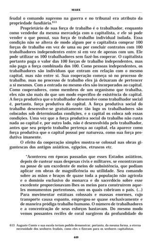 MARX


feudal o comando supremo na guerra e no tribunal era atributo da
propriedade fundiária.613
      Proprietário de sua força de trabalho é o trabalhador, enquanto
como vendedor da mesma mercadeja com o capitalista, e ele só pode
vender o que possui, sua força de trabalho individual isolada. Essa
condição não se altera de modo algum por o capitalista comprar 100
forças de trabalho em vez de uma ou por concluir contratos com 100
trabalhadores independentes entre si em vez de apenas com um. Ele
pode utilizar os 100 trabalhadores sem fazê-los cooperar. O capitalista
portanto paga o valor das 100 forças de trabalho independentes, mas
não paga a força combinada dos 100. Como pessoas independentes, os
trabalhadores são indivíduos que entram em relação com o mesmo
capital, mas não entre si. Sua cooperação começa só no processo de
trabalho, mas no processo de trabalho eles já deixaram de pertencer
a si mesmos. Com a entrada no mesmo eles são incorporados ao capital.
Como cooperadores, como membros de um organismo que trabalha,
eles não são mais do que um modo específico de existência do capital.
A força produtiva que o trabalhador desenvolve como trabalhador social
é, portanto, força produtiva do capital. A força produtiva social do
trabalho desenvolve-se gratuitamente tão logo os trabalhadores são
colocados sob determinadas condições, e o capital os coloca sob essas
condições. Uma vez que a força produtiva social do trabalho não custa
nada ao capital e, por outro lado, não é desenvolvida pelo trabalhador,
antes que seu próprio trabalho pertença ao capital, ela aparece como
força produtiva que o capital possui por natureza, como sua força pro-
dutiva imanente.
      O efeito da cooperação simples mostra-se colossal nas obras gi-
gantescas dos antigos asiáticos, egípcios, etruscos etc.

          “Aconteceu em épocas passadas que esses Estados asiáticos,
       depois de custear suas despesas civis e militares, se encontravam
       na posse de um excedente de meios de subsistência, que podiam
       aplicar em obras de magnificência ou utilidade. Seu comando
       sobre as mãos e braços de quase toda a população não agrícola
       e o domínio exclusivo do monarca e do sacerdócio sobre esse
       excedente proporcionavam-lhes os meios para construírem aque-
       les monumentos portentosos, com os quais cobriram o país. (...)
       Para movimentar estátuas colossais e massas enormes, cujo
       transporte causa espanto, empregou-se quase exclusivamente e
       de maneira pródiga trabalho humano. O número de trabalhadores
       e a concentração de seus esforços bastavam. Do mesmo modo
       vemos possantes recifes de coral surgirem da profundidade do

613 Auguste Comte e sua escola teriam podido demonstrar, portanto, da mesma forma, a eterna
    necessidade dos senhores feudais, como eles o fizeram para os senhores capitalistas.

                                            449
 
