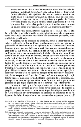 OS ECONOMISTAS


       oceano, formando ilhas e constituindo terra firme, embora cada de-
       positante individual (depositary) seja ínfimo, frágil e desprezível.
       Os trabalhadores não agrícolas de uma monarquia asiática têm
       muito pouco a contribuir para as obras além de seus esforços físicos
       individuais, mas seu número é a sua força e o poder de direção
       sobre essa massa deu origem àquelas obras gigantescas. Foi a con-
       centração das rendas, das quais vivem os trabalhadores, em uma
       ou poucas mãos, que tornou possíveis tais empreendimentos.”614
       Esse poder dos reis asiáticos e egípcios ou teocratas etruscos etc.
foi conferido, na sociedade moderna, ao capitalista, quer ele se apresente
como capitalista individual, quer como nas sociedades por ações, como
capitalista combinado.
       A cooperação no processo de trabalho, como a encontramos nas
origens culturais da humanidade, predominantemente nos povos ca-
çadores615 ou eventualmente na agricultura da comunidade indiana,
fundamenta-se, por um lado, na propriedade comum das condições de
produção e, por outro, na circunstância de que o indivíduo isolado
desligou-se tão pouco do cordão umbilical da tribo ou da comunidade
como a abelha individual da colmeia. Ambos diferenciam-na da coope-
ração capitalista. A utilização da cooperação em grande escala no mun-
do antigo, na Idade Média e nas colônias modernas baseia-se em re-
lações diretas de domínio e servidão, na maioria das vezes na escra-
vidão. A forma capitalista pressupõe, ao contrário, desde o princípio o
trabalhador assalariado livre, que vende sua força de trabalho ao ca-
pital. Historicamente, no entanto, ela se desenvolve em oposição à
economia camponesa e ao exercício independente dos ofícios, possuindo
este forma corporativa616 ou não. Nesse confronto, a cooperação capi-
talista aparece não como forma histórica específica da cooperação, mas
a cooperação mesma aparece como uma forma histórica peculiar do
processo de produção capitalista que o distingue especificamente.
       Do mesmo modo que a força produtiva social do trabalho desen-
volvida pela cooperação aparece como força produtiva do capital, a
própria cooperação aparece como forma específica do processo de pro-
dução capitalista, em contraposição ao processo de produção de traba-
lhadores isolados independentes ou mesmo dos pequenos mestres. É

614 JAMES, R. Text-book of Lectures etc. p. 77-78. As coleções dos antigos assírios, egípcios
    etc., em Londres e em outras capitais européias, fazem-nos testemunhas oculares daqueles
    processos cooperativos de trabalho.
615 Linguet em sua Théorie des Lois Civiles não está talvez sem razão quando declara a caça
    como a primeira forma de cooperação e a caça ao homem (guerra) como uma das primeiras
    formas de caça.
616 A pequena economia camponesa e o exercício independente dos ofícios, que constituem em
    parte a base do modo de produção feudal; em parte após a dissolução deste aparecem ao
    lado da empresa capitalista, formam ao mesmo tempo a base econômica das comunidades
    clássicas em sua melhor época, depois de ter-se dissolvido a propriedade comum de origem
    oriental e antes de a escravatura ter-se apossado efetivamente da produção.

                                             450
 