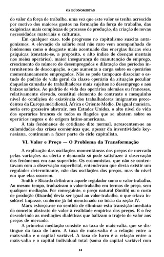 OS ECONOMISTAS


do valor da força de trabalho, uma vez que este valor se tenha acrescido
por motivo dos maiores gastos na formação da força de trabalho, das
exigências mais complexas do processo de produção, da criação de novas
necessidades materiais e culturais.
      Em qualquer caso, todo progresso no capitalismo suscita anta-
gonismos. A elevação do salário real não raro vem acompanhada de
fenômenos como o desgaste mais acentuado das energias físicas e/ou
psíquicas (constate-se, a propósito, o alto índice de doenças mentais
nos meios operários), maior insegurança de manutenção do emprego,
crescimento do número de desempregados e dilatação dos períodos in-
termitentes de desocupação, o que aumenta a carga sobre os operários
momentaneamente empregados. Não se pode tampouco dissociar o es-
tudo do padrão de vida geral da classe operária da situação peculiar
daquelas camadas de trabalhadores mais sujeitos ao desemprego e aos
baixos salários. Ao padrão de vida dos operários alemães ou franceses,
relativamente elevado, constitui elemento de contraste o mesquinho
nível de condições de existência dos trabalhadores imigrantes proce-
dentes da Europa meridional, África e Oriente Médio. De igual maneira,
seria erro grosseiro abstrair, nos Estados Unidos, o alto nível de vida
dos operários brancos de todos os flagelos que se abatem sobre os
operários negros e de origem latino-americana.
      A tais fenômenos do cotidiano dito normal, acrescentem-se as
calamidades das crises econômicas que, apesar da inventividade key-
nesiana, continuam a fazer parte do ciclo capitalista.
      VI. Valor e Preço — O Problema da Transformação
      A explicação das oscilações momentâneas dos preços de mercado
pelas variações na oferta e demanda só pode satisfazer à observação
dos fenômenos em sua superfície. Os economistas, que não se conten-
tavam com a observação superficial, entenderam que devia existir um
regulador determinante, não das oscilações dos preços, mas do nível
em que elas ocorrem.
      Smith e Ricardo definiram aquele regulador como o valor-trabalho.
Ao mesmo tempo, traduziram o valor-trabalho em termos de preço, sem
qualquer mediação. Por conseguinte, o preço natural (Smith) ou o custo
de produção (Ricardo) devia ser igual ao valor-trabalho, o que criava in-
solúvel impasse, conforme já foi mencionado no início da seção IV.
      Marx esforçou-se no sentido de eliminar esta transição imediata
do conceito abstrato de valor à realidade empírica dos preços. E o fez
descobrindo as mediações dialéticas que balizam o trajeto do valor aos
preços de mercado.
      A primeira mediação consiste na taxa de mais-valia, que se dis-
tingue da taxa de lucro. A taxa de mais-valia é a relação entre a
mais-valia e o capital variável. A taxa de lucro é a relação entre a
mais-valia e o capital individual total (soma do capital variável com

                                   44
 