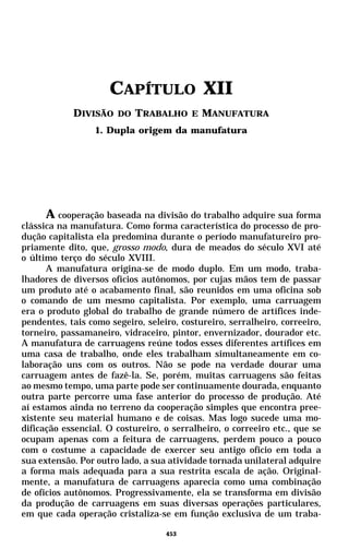 CAPÍTULO XII
            DIVISÃO DO TRABALHO E MANUFATURA
                  1. Dupla origem da manufatura




      A cooperação baseada na divisão do trabalho adquire sua forma
clássica na manufatura. Como forma característica do processo de pro-
dução capitalista ela predomina durante o período manufatureiro pro-
priamente dito, que, grosso modo, dura de meados do século XVI até
o último terço do século XVIII.
      A manufatura origina-se de modo duplo. Em um modo, traba-
lhadores de diversos ofícios autônomos, por cujas mãos tem de passar
um produto até o acabamento final, são reunidos em uma oficina sob
o comando de um mesmo capitalista. Por exemplo, uma carruagem
era o produto global do trabalho de grande número de artífices inde-
pendentes, tais como segeiro, seleiro, costureiro, serralheiro, correeiro,
torneiro, passamaneiro, vidraceiro, pintor, envernizador, dourador etc.
A manufatura de carruagens reúne todos esses diferentes artífices em
uma casa de trabalho, onde eles trabalham simultaneamente em co-
laboração uns com os outros. Não se pode na verdade dourar uma
carruagem antes de fazê-la. Se, porém, muitas carruagens são feitas
ao mesmo tempo, uma parte pode ser continuamente dourada, enquanto
outra parte percorre uma fase anterior do processo de produção. Até
aí estamos ainda no terreno da cooperação simples que encontra pree-
xistente seu material humano e de coisas. Mas logo sucede uma mo-
dificação essencial. O costureiro, o serralheiro, o correeiro etc., que se
ocupam apenas com a feitura de carruagens, perdem pouco a pouco
com o costume a capacidade de exercer seu antigo ofício em toda a
sua extensão. Por outro lado, a sua atividade tornada unilateral adquire
a forma mais adequada para a sua restrita escala de ação. Original-
mente, a manufatura de carruagens aparecia como uma combinação
de ofícios autônomos. Progressivamente, ela se transforma em divisão
da produção de carruagens em suas diversas operações particulares,
em que cada operação cristaliza-se em função exclusiva de um traba-

                                   453
 