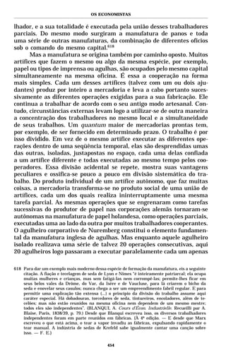 OS ECONOMISTAS


lhador, e a sua totalidade é executada pela união desses trabalhadores
parciais. Do mesmo modo surgiram a manufatura de panos e toda
uma série de outras manufaturas, da combinação de diferentes ofícios
sob o comando do mesmo capital.618
       Mas a manufatura se origina também por caminho oposto. Muitos
artífices que fazem o mesmo ou algo da mesma espécie, por exemplo,
papel ou tipos de imprensa ou agulhas, são ocupados pelo mesmo capital
simultaneamente na mesma oficina. É essa a cooperação na forma
mais simples. Cada um desses artífices (talvez com um ou dois aju-
dantes) produz por inteiro a mercadoria e leva a cabo portanto suces-
sivamente as diferentes operações exigidas para a sua fabricação. Ele
continua a trabalhar de acordo com o seu antigo modo artesanal. Con-
tudo, circunstâncias externas levam logo a utilizar-se de outra maneira
a concentração dos trabalhadores no mesmo local e a simultaneidade
de seus trabalhos. Um quantum maior de mercadorias prontas tem,
por exemplo, de ser fornecido em determinado prazo. O trabalho é por
isso dividido. Em vez de o mesmo artífice executar as diferentes ope-
rações dentro de uma seqüência temporal, elas são desprendidas umas
das outras, isoladas, justapostas no espaço, cada uma delas confiada
a um artífice diferente e todas executadas ao mesmo tempo pelos coo-
peradores. Essa divisão acidental se repete, mostra suas vantagens
peculiares e ossifica-se pouco a pouco em divisão sistemática do tra-
balho. Do produto individual de um artífice autônomo, que faz muitas
coisas, a mercadoria transforma-se no produto social de uma união de
artífices, cada um dos quais realiza ininterruptamente uma mesma
tarefa parcial. As mesmas operações que se engrenaram como tarefas
sucessivas do produtor de papel nas corporações alemãs tornaram-se
autônomas na manufatura de papel holandesa, como operações parciais,
executadas uma ao lado da outra por muitos trabalhadores cooperantes.
O agulheiro corporativo de Nuremberg constitui o elemento fundamen-
tal da manufatura inglesa de agulhas. Mas enquanto aquele agulheiro
isolado realizava uma série de talvez 20 operações consecutivas, aqui
20 agulheiros logo passaram a executar paralelamente cada um apenas

618 Para dar um exemplo mais moderno dessa espécie de formação da manufatura, eis a seguinte
    citação. A fiação e tecelagem de seda de Lyon e Nîmes “é inteiramente patriarcal; ela ocupa
    muitas mulheres e crianças, mas sem fatigá-las nem corrompê-las; permite-lhes ficar em
    seus belos vales da Drôme, do Var, da Isère e de Vaucluse, para lá criarem o bicho da
    seda e enovelar seus casulos; nunca chega a ser um empreendimento fabril regular. E para
    permitir uma explicação tão extensa (...) o princípio da divisão do trabalho assume aqui
    caráter especial. Há dobadouras, torcedores de seda, tintureiros, encoladores, além de te-
    celões; mas não estão reunidos na mesma oficina nem dependem de um mesmo mestre;
    todos eles são independentes”. (BLANQUI, A. Cours d’Écon. Industrielle. Recueilli par A.
    Blaise, Paris, 1838/39, p. 79.) Desde que Blanqui escreveu isso, os diversos trabalhadores
    independentes foram em parte reunidos em fábricas. {À 4ª edição. — E desde que Marx
    escreveu o que está acima, o tear a vapor invadiu as fábricas, expulsando rapidamente o
    tear manual. A indústria de sedas de Krefeld sabe igualmente cantar uma canção sobre
    isso. — F. E.}

                                              454
 