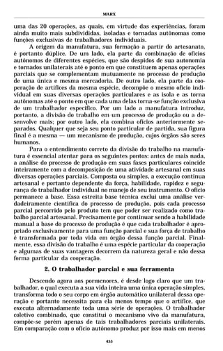 MARX


uma das 20 operações, as quais, em virtude das experiências, foram
ainda muito mais subdivididas, isoladas e tornadas autônomas como
funções exclusivas de trabalhadores individuais.
      A origem da manufatura, sua formação a partir do artesanato,
é portanto dúplice. De um lado, ela parte da combinação de ofícios
autônomos de diferentes espécies, que são despidos de sua autonomia
e tornados unilaterais até o ponto em que constituem apenas operações
parciais que se complementam mutuamente no processo de produção
de uma única e mesma mercadoria. De outro lado, ela parte da coo-
peração de artífices da mesma espécie, decompõe o mesmo ofício indi-
vidual em suas diversas operações particulares e as isola e as torna
autônomas até o ponto em que cada uma delas torna-se função exclusiva
de um trabalhador específico. Por um lado a manufatura introduz,
portanto, a divisão do trabalho em um processo de produção ou a de-
senvolve mais; por outro lado, ela combina ofícios anteriormente se-
parados. Qualquer que seja seu ponto particular de partida, sua figura
final é a mesma — um mecanismo de produção, cujos órgãos são seres
humanos.
      Para o entendimento correto da divisão do trabalho na manufa-
tura é essencial atentar para os seguintes pontos: antes de mais nada,
a análise do processo de produção em suas fases particulares coincide
inteiramente com a decomposição de uma atividade artesanal em suas
diversas operações parciais. Composta ou simples, a execução continua
artesanal e portanto dependente da força, habilidade, rapidez e segu-
rança do trabalhador individual no manejo de seu instrumento. O ofício
permanece a base. Essa estreita base técnica exclui uma análise ver-
dadeiramente científica do processo de produção, pois cada processo
parcial percorrido pelo produto tem que poder ser realizado como tra-
balho parcial artesanal. Precisamente por continuar sendo a habilidade
manual a base do processo de produção é que cada trabalhador é apro-
priado exclusivamente para uma função parcial e sua força de trabalho
é transformada por toda vida em órgão dessa função parcial. Final-
mente, essa divisão do trabalho é uma espécie particular da cooperação
e algumas de suas vantagens decorrem da natureza geral e não dessa
forma particular da cooperação.
           2. O trabalhador parcial e sua ferramenta

      Descendo agora aos pormenores, é desde logo claro que um tra-
balhador, o qual executa a sua vida inteira uma única operação simples,
transforma todo o seu corpo em órgão automático unilateral dessa ope-
ração e portanto necessita para ela menos tempo que o artífice, que
executa alternadamente toda uma série de operações. O trabalhador
coletivo combinado, que constitui o mecanismo vivo da manufatura,
compõe-se porém apenas de tais trabalhadores parciais unilaterais.
Em comparação com o ofício autônomo produz por isso mais em menos

                                  455
 