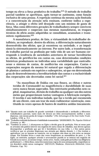 OS ECONOMISTAS


tempo ou eleva a força produtiva do trabalho.619 O método do trabalho
parcial também se aperfeiçoa, após tornar-se autônomo, como função
exclusiva de uma pessoa. A repetição contínua da mesma ação limitada
e a concentração da atenção nela ensinam, conforme indica a expe-
riência, a atingir o efeito útil desejado com um mínimo de gasto de
força. Mas como diferentes gerações de trabalhadores sempre convivem
simultaneamente e cooperam nas mesmas manufaturas, os truques
técnicos do ofício assim adquiridos se consolidam, acumulam e trans-
mitem rapidamente.620
      A manufatura produz, de fato, a virtuosidade do trabalhador de-
talhista, ao reproduzir, dentro da oficina, a diferenciação naturalmente
desenvolvida dos ofícios, que já encontrou na sociedade, e ao impul-
sioná-la sistematicamente ao extremo. Por outro lado, a transformação
do trabalho parcial na profissão por toda vida de um ser humano cor-
responde à tendência de sociedades anteriores de tornar hereditários
os ofícios, de petrificá-los em castas ou, caso determinadas condições
históricas produzissem no indivíduo uma variabilidade que contradis-
sesse o sistema de castas, de ossificá-los em corporações. Castas e
corporações surgem da mesma lei natural que regula a diferenciação
de plantas e animais em espécies e subespécies, só que em determinado
grau de desenvolvimento a hereditariedade das castas e a exclusividade
das corporações são decretadas como lei social.621

          “As musselinas de Dakka em sua finura, as chitas e outros
       tecidos de Coromandel na magnificência e durabilidade de suas
       cores nunca foram superados. São entretanto produzidos sem ca-
       pital, maquinarias, divisão do trabalho ou qualquer um dos outros
       meios que proporcionam tantas vantagens à fabricação européia.
       O tecelão é um indivíduo isolado, que faz o tecido por encomenda
       de um cliente, com um tear da mais rudimentar construção, cons-
       tituído às vezes apenas de hastes de madeira unidas toscamente.

619 "Quanto mais um trabalho de grande variedade é desmembrado e atribuído a diferentes
    trabalhadores parciais, tanto mais ele deverá ser feito necessariamente melhor e mais
    depressa, com menos perda de tempo e trabalho." (The Advantages of the East India Trade,
    Londres, 1720, p. 71.)
620 "Trabalho realizado facilmente é habilidade transmitida." (HODGSKIN, Th. Popular Political
    Economy, p. 48.)
621 "Também as artes (...) alcançaram no Egito o devido grau de perfeição. Pois só nesse país
    os artesãos não podem intervir nos negócios de outra classe de cidadãos, mas devem apenas
    desempenhar a profissão que por lei é hereditária em sua tribo. (...) Em outros povos
    verifica-se que os artesãos dispersam sua atenção por objetos demais. (...) Ora tentam a
    agricultura, ora se lançam ao comércio, ora se ocupam com duas ou três artes ao mesmo
    tempo. Em Estados livres o mais das vezes freqüentam as assembléias do povo. (...) No
    Egito, ao contrário, qualquer artesão é severamente punido se se imiscui nos negócios do
    Estado ou se exerce, ao mesmo tempo, várias artes. Assim, nada pode perturbar sua diligência
    profissional. (...) Além disso, como têm numerosas regras de seus antepassados, empenham-se
    em descobrir ainda novas vantagens." (SICULUS, Diodorus. Historische Bibliothek. Livro
    Primeiro. Cap. 74.)

                                              456
 
