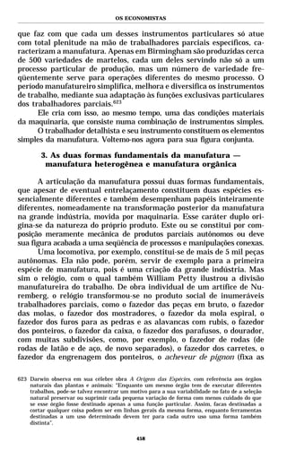 OS ECONOMISTAS


que faz com que cada um desses instrumentos particulares só atue
com total plenitude na mão de trabalhadores parciais específicos, ca-
racterizam a manufatura. Apenas em Birmingham são produzidas cerca
de 500 variedades de martelos, cada um deles servindo não só a um
processo particular de produção, mas um número de variedade fre-
qüentemente serve para operações diferentes do mesmo processo. O
período manufatureiro simplifica, melhora e diversifica os instrumentos
de trabalho, mediante sua adaptação às funções exclusivas particulares
dos trabalhadores parciais.623
      Ele cria com isso, ao mesmo tempo, uma das condições materiais
da maquinaria, que consiste numa combinação de instrumentos simples.
      O trabalhador detalhista e seu instrumento constituem os elementos
simples da manufatura. Voltemo-nos agora para sua figura conjunta.

         3. As duas formas fundamentais da manufatura —
          manufatura heterogênea e manufatura orgânica

      A articulação da manufatura possui duas formas fundamentais,
que apesar de eventual entrelaçamento constituem duas espécies es-
sencialmente diferentes e também desempenham papéis inteiramente
diferentes, nomeadamente na transformação posterior da manufatura
na grande indústria, movida por maquinaria. Esse caráter duplo ori-
gina-se da natureza do próprio produto. Este ou se constitui por com-
posição meramente mecânica de produtos parciais autônomos ou deve
sua figura acabada a uma seqüência de processos e manipulações conexas.
      Uma locomotiva, por exemplo, constitui-se de mais de 5 mil peças
autônomas. Ela não pode, porém, servir de exemplo para a primeira
espécie de manufatura, pois é uma criação da grande indústria. Mas
sim o relógio, com o qual também William Petty ilustrou a divisão
manufatureira do trabalho. De obra individual de um artífice de Nu-
remberg, o relógio transformou-se no produto social de inumeráveis
trabalhadores parciais, como o fazedor das peças em bruto, o fazedor
das molas, o fazedor dos mostradores, o fazedor da mola espiral, o
fazedor dos furos para as pedras e as alavancas com rubis, o fazedor
dos ponteiros, o fazedor da caixa, o fazedor dos parafusos, o dourador,
com muitas subdivisões, como, por exemplo, o fazedor de rodas (de
rodas de latão e de aço, de novo separados), o fazedor dos carretes, o
fazedor da engrenagem dos ponteiros, o acheveur de pignon (fixa as

623 Darwin observa em sua célebre obra A Origem das Espécies, com referência aos órgãos
    naturais das plantas e animais: “Enquanto um mesmo órgão tem de executar diferentes
    trabalhos, pode-se talvez encontrar um motivo para a sua variabilidade no fato de a seleção
    natural preservar ou suprimir cada pequena variação de forma com menos cuidado do que
    se esse órgão fosse destinado apenas a uma função particular. Assim, facas destinadas a
    cortar qualquer coisa podem ser em linhas gerais da mesma forma, enquanto ferramentas
    destinadas a um uso determinado devem ter para cada outro uso uma forma também
    distinta”.

                                              458
 