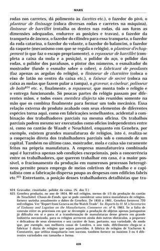 MARX


rodas nos carretes, dá polimento às facettes etc.), o fazedor do pivô, o
planteur de finissage (coloca diversas rodas e carretes na máquina),
finisseur de barrillet (entalha os dentes nas rodas, dá aos furos as
dimensões adequadas, endurece as posições e travas), o fazedor da
tranqueta de âncora, o fazedor do cilindro para essa tranqueta, o fazedor
da roda catarina, o fazedor do volante, o fazedor do balancim, o fazedor
da raquete (mecanismo com que se regula o relógio), o planteur d’echap-
pement (o que faz o escapo propriamente), o repasseur de barrillet (com-
pleta a caixa da mola e a posição), o polidor do aço, o polidor das
rodas, o polidor dos parafusos, o pintor dos números, o esmaltador do
mostrador (funde o esmalte sobre o cobre), o fabricant de pendants
(faz apenas as argolas do relógio), o finisseur de charnière (coloca o
eixo de latão no centro da caixa etc.), o faiseur de secret (coloca na
caixa as molas que fazem pular a tampa), o graveur, o ciseleur, polisseur
de boîte624 etc. e, finalmente, o repasseur, que monta todo o relógio e
o entrega funcionando. Só poucas partes do relógio passam por dife-
rentes mãos, e todos esses membra disjecta são reunidos somente na
mão que os combina finalmente para formar um todo mecânico. Essa
relação externa do produto acabado com seus elementos de diferentes
espécies torna aqui, como em fabricações semelhantes, acidental a com-
binação dos trabalhadores parciais na mesma oficina. Os trabalhos
parciais podem mesmo ser executados como ofícios independentes entre
si, como no cantão de Waadt e Neuchâtel, enquanto em Genebra, por
exemplo, existem grandes manufaturas de relógios, isto é, realiza-se
a cooperação direta dos trabalhadores parciais sob o comando de um
capital. Também no último caso, mostrador, mola e caixa são raramente
feitos na própria manufatura. A empresa manufatureira combinada
aqui é lucrativa apenas sob condições excepcionais, pois a concorrência
entre os trabalhadores, que querem trabalhar em casa, é a maior pos-
sível, o fracionamento da produção em numerosos processos heterogê-
neos permite pouco emprego de meios coletivos de trabalho e o capi-
talista com a fabricação dispersa poupa as despesas com edifícios fabris
etc.625 Entretanto, a posição desses trabalhadores detalhistas que tra-

624 Gravador, cinzelador, polidor da caixa. (N. dos T.)
625 Genebra produziu, no ano de 1854, 80 mil relógios, menos de 1/5 da produção do cantão
    de Neuchâtel. Chaux-de-Fonds, que se pode considerar uma única manufatura de relógios,
    fornece sozinha anualmente o dobro de Genebra. De 1850 a 1861, Genebra forneceu 720
    mil relógios. Ver “Report from Geneva on the Watch Trade”. In: Reports by H. M.’s Secretaries
    of Embassy and Legation on the Manufactures, Commerce etc. nº 6, 1863. Se a falta de
    conexão entre os processos em que se decompõe a produção de objetos apenas justapostos
    já dificulta em si e para si a transformação de manufaturas desse gênero em grande
    indústria mecanizada, para os relógios acrescem ainda dois outros obstáculos, a pequenez
    e delicadeza de seus elementos e seu caráter de luxo, portanto, sua variedade, de modo
    que, por exemplo, nas melhores casas de Londres, o ano todo, dificilmente chega-se a
    fabricar 1 dúzia de relógios que sejam parecidos. A fábrica de relógios de Vacheron &
    Constantin, que utiliza maquinaria com sucesso, também fornece no máximo 3 ou 4 dife-
    rentes variedades em tamanho e forma.

                                               459
 