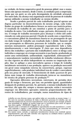 MARX


na verdade, da forma cooperativa geral do processo global, mas a manu-
fatura não apenas encontra, desde o início, as condições para a cooperação,
senão que em parte as cria pela decomposição da atividade artesanal.
Por outro lado, ela alcança essa organização social do processo de trabalho
apenas soldando o mesmo trabalhador ao mesmo detalhe.
       Sendo o produto parcial de cada trabalhador parcial apenas um
degrau particular no desenvolvimento do mesmo artigo, cada traba-
lhador ou grupo de trabalhadores fornece ao outro sua matéria-prima.
O resultado do trabalho de um constitui o ponto de partida para o
trabalho do outro. Um trabalhador ocupa, portanto, diretamente o ou-
tro. O tempo de trabalho necessário para alcançar o efeito útil ambi-
cionado em cada processo parcial é fixado de acordo com a experiência,
e o mecanismo global da manufatura baseia-se no pressuposto de que
em dado tempo de trabalho um resultado dado é obtido. Somente sob
esse pressuposto os diferentes processos de trabalho, que se comple-
mentam mutuamente, podem prosseguir espacialmente lado a lado,
simultaneamente e sem interrupção. É claro que essa dependência
direta dos trabalhos e portanto dos trabalhadores entre si obriga cada
indivíduo a empregar só o tempo necessário à sua função, produzindo-se
assim uma continuidade, uniformidade, regularidade, ordenamento630
e nomeadamente também intensidade de trabalho totalmente diferen-
tes das vigentes no ofício independente ou mesmo na cooperação sim-
ples. Que se aplique a uma mercadoria apenas o tempo de trabalho
socialmente necessário à sua produção, aparece na produção mercantil
em geral como compulsão externa da concorrência, porque, expresso
superficialmente, cada produtor individual tem de vender a mercadoria
pelo seu preço de mercado. O fornecimento de dado quantum de pro-
dutos num tempo de trabalho determinado torna-se na manufatura
lei técnica do próprio processo de produção.631
       Operações diferentes necessitam, entretanto, de períodos desi-
guais de tempo e fornecem, por isso, em períodos iguais, quantidades
desiguais de produtos parciais. Se, portanto, o mesmo trabalhador deve
executar, dia após dia, sempre a mesma operação, então é necessário
empregar em diferentes operações números proporcionalmente dife-
rentes de trabalhadores, por exemplo, numa manufatura de tipos de

    trabalho em seus diversos ramos, que podem todos ser executados ao mesmo tempo. (...)
    Por meio da execução simultânea de todos os diferentes processos de trabalho, que um
    indivíduo isolado teria de executar separadamente, torna-se possível, por exemplo, produzir
    uma quantidade de agulhas no mesmo tempo que se necessitaria para cortar ou aguçar
    uma única agulha.” (STEWART, Dugald. Op. cit., p. 319.)
630 "Quanto maior a variedade de trabalhadores especializados em cada manufatura (...) tanto
    mais ordenado e regular é cada trabalho; este deve necessariamente ser executado em
    menos tempo e o trabalho deve reduzir-se." (The Advantages etc., p. 68.)
631 Em muitos ramos, contudo, a exploração manufatureira alcança esse resultado apenas
    imperfeitamente, pois não sabe controlar com segurança as condições físicas e químicas
    gerais do processo de produção.

                                              461
 