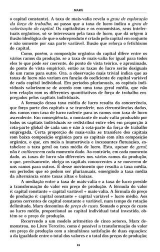 MARX


o capital constante). A taxa de mais-valia revela o grau de exploração
da força de trabalho, ao passo que a taxa de lucro indica o grau de
valorização do capital. Os capitalistas e os economistas, seus intelec-
tuais orgânicos, só se interessam pela taxa de lucro, que dá origem à
ilusão ideológica de que o sobreproduto é criado pelo capital em conjunto
e não somente por sua parte variável. Ilusão que reforça o fetichismo
do capital.
      Como, porém, a composição orgânica do capital difere entre os
vários ramos da produção, se a taxa de mais-valia for igual para todos
eles (o que pode ser coerente, do ponto de vista teórico, e aproximado,
do ponto de vista empírico), então as taxas de lucro serão desiguais
de um ramo para outro. Ora, a observação mais trivial indica que as
taxas de lucro não variam em função do coeficiente de capital variável
de cada capital individual. Em períodos plurianuais, os capitais indi-
viduais valorizam-se de acordo com uma taxa geral média, que não
tem relação com os diferentes quantitativos de força de trabalho em-
pregados pelos capitais individuais.
      A formação dessa taxa média de lucro resulta da concorrência,
que força parte dos capitais a se transferir, nas circunstâncias dadas,
dos ramos com taxa de lucro cadente para os ramos com taxa de lucro
ascendente. Em conseqüência, o montante de mais-valia produzido por
todos os capitais individuais se redistribui entre eles em proporção à
cota-parte global de cada um e não à cota-parte da força de trabalho
empregada. Certa proporção de mais-valia se transfere dos capitais
com baixa composição orgânica para os capitais com alta composição
orgânica, o que, em meio a inumeráveis e incessantes flutuações, es-
tabelece a taxa geral ou taxa média de lucro. Esta, apesar de geral,
não é uniforme em cada momento dado. Ao contrário, em cada momento
dado, as taxas de lucro são diferentes nos vários ramos da produção,
o que, precisamente, obriga os capitais concorrentes a se moverem de
uns ramos para outros. É desse movimento que resulta a taxa média,
em períodos que só podem ser plurianuais, emergindo a taxa média
da alternância entre taxas altas e baixas.
      A mediação entre a taxa de mais-valia e a taxa de lucro preside
a transformação do valor em preço de produção. A fórmula do valor
é: capital constante + capital variável + mais-valia. A fórmula do preço
de produção é: capital constante + capital variável + lucro médio. Aos
gastos correntes de capital constante e variável, num tempo de rotação
delimitado, Marx denomina de preço de custo. Somado o preço de custo
ao lucro médio, proporcional ao capital individual total investido, ob-
tém-se o preço de produção.
      Recorrendo a um modelo aritmético de cinco setores, Marx de-
monstrou, no Livro Terceiro, como é possível a transformação do valor
em preço de produção com a simultânea satisfação de duas equações:
a da igualdade entre o total dos valores e o total dos preços de produção;

                                    45
 