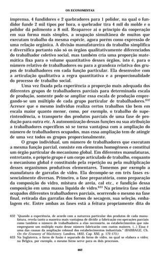 OS ECONOMISTAS


imprensa, 4 fundidores e 2 quebradores para 1 polidor, na qual o fun-
didor funde 2 mil tipos por hora, o quebrador tira 4 mil do molde e o
polidor dá polimento a 8 mil. Reaparece aí o princípio da cooperação
em sua forma mais simples, a ocupação simultânea de muitos que
executam trabalho da mesma espécie, agora porém como expressão de
uma relação orgânica. A divisão manufatureira do trabalho simplifica
e diversifica portanto não só os órgãos qualitativamente diferenciados
do trabalhador coletivo social, mas também cria uma proporção mate-
mática fixa para o volume quantitativo desses órgãos, isto é, para o
número relativo de trabalhadores ou para a grandeza relativa dos gru-
pos de trabalhadores em cada função particular. Ela desenvolve com
a articulação qualitativa a regra quantitativa e a proporcionalidade
do processo de trabalho social.
       Uma vez fixada pela experiência a proporção mais adequada dos
diferentes grupos de trabalhadores parciais para determinada escala
de produção, somente pode-se ampliar essa escala de produção empre-
gando-se um múltiplo de cada grupo particular de trabalhadores.632
Acresce que o mesmo indivíduo realiza certos trabalhos tão bem em
escala maior quanto menor, como, por exemplo, o trabalho de supe-
rintendência, o transporte dos produtos parciais de uma fase de pro-
dução para outra etc. A autonomização dessas funções ou sua atribuição
a trabalhadores específicos só se torna vantajosa com a ampliação do
número de trabalhadores ocupados, mas essa ampliação tem de atingir
de uma vez todos os grupos proporcionalmente.
       O grupo individual, um número de trabalhadores que executam
a mesma função parcial, consiste em elementos homogêneos e constitui
um órgão particular do mecanismo global. Em diferentes manufaturas,
entretanto, o próprio grupo é um corpo articulado de trabalho, enquanto
o mecanismo global é constituído pela repetição ou pela multiplicação
desses organismos produtivos elementares. Tomemos por exemplo a
manufatura de garrafas de vidro. Ela decompõe-se em três fases es-
sencialmente diversas. Primeiro, a fase preparatória, como preparação
da composição do vidro, mistura de areia, cal etc., e fundição dessa
composição em uma massa líquida de vidro.633 Na primeira fase estão
ocupados diferentes trabalhadores parciais, ocorrendo o mesmo na fase
final, retirada das garrafas dos fornos de secagem, sua seleção, emba-
lagem etc. Entre ambas as fases está a feitura propriamente dita do

632 "Quando a experiência, de acordo com a natureza particular dos produtos de cada manu-
    fatura, revela tanto a maneira mais vantajosa de dividir a fabricação em operações parciais
    como também o número de trabalhadores a elas necessário, os estabelecimentos que não
    empreguem um múltiplo exato desse número fabricarão com custos maiores. (...) Essa é
    uma das causas da ampliação colossal dos estabelecimentos industriais." (BABBAGE, Ch.
    On the Economy of Machinery. Londres, 1832, Cap. XXI, p. 172-173.)
633 Na Inglaterra, o forno de fusão é separado do forno de vidro, no qual se elabora o vidro;
    na Bélgica, por exemplo, o mesmo forno serve para os dois processos.

                                              462
 