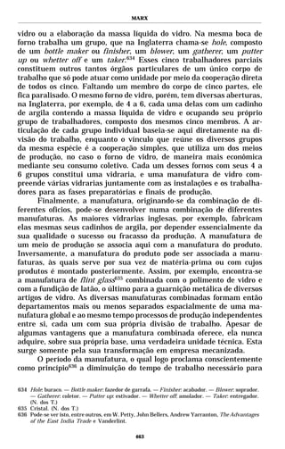 MARX


vidro ou a elaboração da massa líquida do vidro. Na mesma boca de
forno trabalha um grupo, que na Inglaterra chama-se hole, composto
de um bottle maker ou finisher, um blower, um gatherer, um putter
up ou whetter off e um taker.634 Esses cinco trabalhadores parciais
constituem outros tantos órgãos particulares de um único corpo de
trabalho que só pode atuar como unidade por meio da cooperação direta
de todos os cinco. Faltando um membro do corpo de cinco partes, ele
fica paralisado. O mesmo forno de vidro, porém, tem diversas aberturas,
na Inglaterra, por exemplo, de 4 a 6, cada uma delas com um cadinho
de argila contendo a massa líquida de vidro e ocupando seu próprio
grupo de trabalhadores, composto dos mesmos cinco membros. A ar-
ticulação de cada grupo individual baseia-se aqui diretamente na di-
visão do trabalho, enquanto o vínculo que reúne os diversos grupos
da mesma espécie é a cooperação simples, que utiliza um dos meios
de produção, no caso o forno de vidro, de maneira mais econômica
mediante seu consumo coletivo. Cada um desses fornos com seus 4 a
6 grupos constitui uma vidraria, e uma manufatura de vidro com-
preende várias vidrarias juntamente com as instalações e os trabalha-
dores para as fases preparatórias e finais de produção.
      Finalmente, a manufatura, originando-se da combinação de di-
ferentes ofícios, pode-se desenvolver numa combinação de diferentes
manufaturas. As maiores vidrarias inglesas, por exemplo, fabricam
elas mesmas seus cadinhos de argila, por depender essencialmente da
sua qualidade o sucesso ou fracasso da produção. A manufatura de
um meio de produção se associa aqui com a manufatura do produto.
Inversamente, a manufatura do produto pode ser associada a manu-
faturas, às quais serve por sua vez de matéria-prima ou com cujos
produtos é montado posteriormente. Assim, por exemplo, encontra-se
a manufatura de flint glass635 combinada com o polimento de vidro e
com a fundição de latão, o último para a guarnição metálica de diversos
artigos de vidro. As diversas manufaturas combinadas formam então
departamentos mais ou menos separados espacialmente de uma ma-
nufatura global e ao mesmo tempo processos de produção independentes
entre si, cada um com sua própria divisão de trabalho. Apesar de
algumas vantagens que a manufatura combinada oferece, ela nunca
adquire, sobre sua própria base, uma verdadeira unidade técnica. Esta
surge somente pela sua transformação em empresa mecanizada.
      O período da manufatura, o qual logo proclama conscientemente
como princípio636 a diminuição do tempo de trabalho necessário para

634 Hole: buraco. — Bottle maker: fazedor de garrafa. — Finisher: acabador. — Blower: soprador.
    — Gatherer: coletor. — Putter up: estivador. — Whetter off: amolador. — Taker: entregador.
    (N. dos T.)
635 Cristal. (N. dos T.)
636 Pode-se ver isto, entre outros, em W. Petty, John Bellers, Andrew Yarranton, The Advantages
    of the East India Trade e Vanderlint.

                                              463
 
