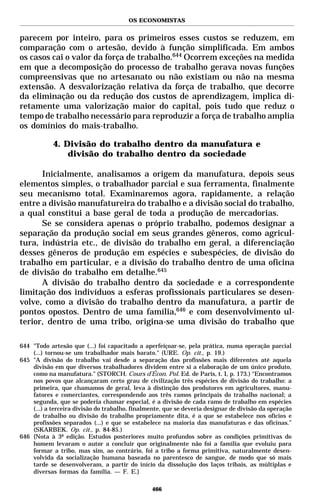 OS ECONOMISTAS


parecem por inteiro, para os primeiros esses custos se reduzem, em
comparação com o artesão, devido à função simplificada. Em ambos
os casos cai o valor da força de trabalho.644 Ocorrem exceções na medida
em que a decomposição do processo de trabalho gerava novas funções
compreensivas que no artesanato ou não existiam ou não na mesma
extensão. A desvalorização relativa da força de trabalho, que decorre
da eliminação ou da redução dos custos de aprendizagem, implica di-
retamente uma valorização maior do capital, pois tudo que reduz o
tempo de trabalho necessário para reproduzir a força de trabalho amplia
os domínios do mais-trabalho.

            4. Divisão do trabalho dentro da manufatura e
                divisão do trabalho dentro da sociedade

      Inicialmente, analisamos a origem da manufatura, depois seus
elementos simples, o trabalhador parcial e sua ferramenta, finalmente
seu mecanismo total. Examinaremos agora, rapidamente, a relação
entre a divisão manufatureira do trabalho e a divisão social do trabalho,
a qual constitui a base geral de toda a produção de mercadorias.
      Se se considera apenas o próprio trabalho, podemos designar a
separação da produção social em seus grandes gêneros, como agricul-
tura, indústria etc., de divisão do trabalho em geral, a diferenciação
desses gêneros de produção em espécies e subespécies, de divisão do
trabalho em particular, e a divisão do trabalho dentro de uma oficina
de divisão do trabalho em detalhe.645
      A divisão do trabalho dentro da sociedade e a correspondente
limitação dos indivíduos a esferas profissionais particulares se desen-
volve, como a divisão do trabalho dentro da manufatura, a partir de
pontos opostos. Dentro de uma família,646 e com desenvolvimento ul-
terior, dentro de uma tribo, origina-se uma divisão do trabalho que

644 "Todo artesão que (...) foi capacitado a aperfeiçoar-se, pela prática, numa operação parcial
    (...) tornou-se um trabalhador mais barato." (URE. Op. cit., p. 19.)
645 "A divisão do trabalho vai desde a separação das profissões mais diferentes até aquela
    divisão em que diversos trabalhadores dividem entre si a elaboração de um único produto,
    como na manufatura." (STORCH. Cours d’Écon. Pol. Ed. de Paris, t. I, p. 173.) “Encontramos
    nos povos que alcançaram certo grau de civilização três espécies de divisão do trabalho: a
    primeira, que chamamos de geral, leva à distinção dos produtores em agricultores, manu-
    fatores e comerciantes, correspondendo aos três ramos principais do trabalho nacional; a
    segunda, que se poderia chamar especial, é a divisão de cada ramo de trabalho em espécies
    (...) a terceira divisão do trabalho, finalmente, que se deveria designar de divisão da operação
    de trabalho ou divisão do trabalho propriamente dita, é a que se estabelece nos ofícios e
    profissões separados (...) e que se estabelece na maioria das manufaturas e das oficinas.”
    (SKARBEK. Op. cit., p. 84-85.)
646 {Nota à 3ª edição. Estudos posteriores muito profundos sobre as condições primitivas do
    homem levaram o autor a concluir que originalmente não foi a família que evoluiu para
    formar a tribo, mas sim, ao contrário, foi a tribo a forma primitiva, naturalmente desen-
    volvida da socialização humana baseada no parentesco de sangue, de modo que só mais
    tarde se desenvolveram, a partir do início da dissolução dos laços tribais, as múltiplas e
    diversas formas da família. — F. E.}

                                                466
 