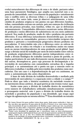 MARX


evolui naturalmente das diferenças de sexo e de idade, portanto sobre
uma base puramente fisiológica, que amplia seu material com a ex-
pansão da comunidade, com o crescimento da população e notadamente
com o conflito entre as diversas tribos e a subjugação de uma tribo
pela outra. Por outro lado, como já observei anteriormente, o inter-
câmbio de produtos origina-se nos pontos em que diferentes famílias,
tribos, comunidades entram em contato, pois nos começos da civilização
não são pessoas privadas, mas famílias, tribos etc. que se defrontam
autonomamente. Comunidades diferentes encontram meios diferentes
de produção e meios diferentes de subsistência em seu meio ambiente
natural. Seu modo de produção, modo de vida e produtos são portanto
diferentes. É essa diferença naturalmente desenvolvida que, ao entra-
rem em contato as comunidades, provoca o intercâmbio recíproco dos
produtos e portanto a transformação progressiva desses produtos em
mercadorias. O intercâmbio não cria a diferença entre as esferas de
produção, mas as coloca em relação e as transforma assim em ramos
mais ou menos interdependentes de uma produção social global. Aqui
surge a divisão social do trabalho por meio do intercâmbio entre esferas
de produção originalmente diferentes porém independentes entre si.
Onde a divisão fisiológica do trabalho constitui o ponto de partida, os
órgãos particulares de um todo diretamente conexo desprendem-se uns
dos outros, decompõem-se, para cujo processo de decomposição o in-
tercâmbio de mercadorias com comunidades estranhas dá o impulso
principal, e se autonomizam até o ponto em que a conexão entre os
diferentes trabalhos é medida pelo intercâmbio dos produtos como mer-
cadorias. Em um caso é a dependentização do que era autônomo, no
outro a autonomização dos antes dependentes.
      A base de toda divisão do trabalho desenvolvida e mediada pelo
intercâmbio de mercadorias é a separação entre a cidade e o campo.647
Pode-se dizer que toda a história econômica da sociedade resume-se
no movimento dessa antítese, do qual porém já não iremos tratar aqui.
      Assim como para a divisão do trabalho dentro da manufatura
certo número de trabalhadores utilizados simultaneamente constitui
o pressuposto material, este é para a divisão do trabalho dentro da
sociedade a grandeza da população e sua densidade, que ocupa aqui
o lugar da aglomeração na mesma oficina.648 Essa densidade no entanto

647 Sir James Steuart foi quem melhor tratou desse ponto. Quão pouco conhecida é, hoje em
    dia, sua obra, que apareceu 10 anos antes da Wealth of Nations, vê-se, entre outras coisas,
    pela circunstância de que os admiradores de Malthus sequer sabem que este, na primeira
    edição de sua obra sobre a Population, pondo-se de lado a parte puramente declamatória,
    quase que se limita a copiar Steuart, além dos clérigos Wallace e Townsend.
648 "Existe certa densidade de população que é conveniente tanto ao inter-relacionamento
    social quanto àquela combinação de forças, por meio da qual aumenta o produto de trabalho."
    (MILL, James. Op. cit., p. 50.) “Se o número dos trabalhadores cresce, aumenta a força
    produtiva da sociedade na mesma proporção desse crescimento, multiplicado pelo efeito da
    divisão do trabalho.” (HODGSKIN, Th. Op. cit., p. 120.)

                                              467
 