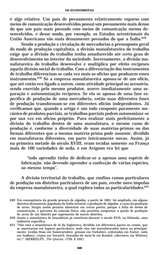 OS ECONOMISTAS


é algo relativo. Um país de povoamento relativamente esparso com
meios de comunicação desenvolvidos possui um povoamento mais denso
do que um país mais povoado com meios de comunicação menos de-
senvolvidos, e desse modo, por exemplo, os Estados setentrionais da
União Americana são mais densamente povoados do que a Índia.649
       Sendo a produção e circulação de mercadorias o pressuposto geral
do modo de produção capitalista, a divisão manufatureira do trabalho
exige que a divisão do trabalho tenha amadurecido até certo grau de
desenvolvimento no interior da sociedade. Inversamente, a divisão ma-
nufatureira do trabalho desenvolve e multiplica por efeito recíproco
aquela divisão social do trabalho. Com a diferenciação dos instrumentos
de trabalho diferenciam-se cada vez mais os ofícios que produzem esses
instrumentos.650 Se a empresa manufatureira apossa-se de um ofício,
que até então era ligado a outros, como atividade principal ou acessória,
sendo exercido pelo mesmo produtor, ocorre imediatamente uma se-
paração e autonomização recíproca. Se ela se apossa de uma fase es-
pecífica de produção de uma mercadoria, então suas diferentes fases
de produção transformam-se em diferentes ofícios independentes. Já
verificamos que, quando o artigo é um todo composto puramente me-
cânico de produtos parciais, os trabalhos parciais podem autonomizar-se
por sua vez em ofícios próprios. Para realizar mais perfeitamente a
divisão do trabalho dentro de uma manufatura, o mesmo ramo de
produção é, conforme a diversidade de suas matérias-primas ou das
formas diferentes que a mesma matéria-prima pode assumir, dividido
em manufaturas diferentes, em parte inteiramente novas. Assim, já
na primeira metade do século XVIII, eram tecidas somente na França
mais de 100 variedades de seda, e em Avignon era lei que

          “todo aprendiz tinha de dedicar-se a apenas uma espécie de
       fabricação, não devendo aprender a confecção de várias espécies,
       ao mesmo tempo”.

      A divisão territorial do trabalho, que confina ramos particulares
de produção em distritos particulares de um país, recebe novo impulso
da empresa manufatureira, a qual explora todas as particularidades.651

649 Em conseqüência da grande procura de algodão, a partir de 1861, foi ampliada, em alguns
    distritos densamente populosos da Índia oriental, a produção de algodão, à custa da produção
    de arroz. Surgiu assim penúria alimentar em certas partes, porque a falta de meios de
    comunicação, e portanto da conexão física, não permitia compensar a queda de produção
    de arroz de um distrito por suprimento de outros distritos.
650 Assim a manufatura de lançadeiras já constituía durante o século XVII, na Holanda, uma
    indústria específica.
651 "Não está a manufatura de lã da Inglaterra, dividida em diferentes partes ou ramos, que
    se assentaram em lugares particulares, onde elas são manufaturadas única ou principal-
    mente; tecidos finos em Somersetshire, grossos em Yorkshire, enfestados em Exeter, seda
    em Sudbury, crepes em Norwich, fazendas de meia-lã em Kendal, cobertores em Whitney
    etc.!" (BERKELEY. The Querist, 1750, § 520.)

                                              468
 