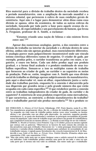 MARX


Rico material para a divisão do trabalho dentro da sociedade recebeu
o período manufatureiro, com a ampliação do mercado mundial e o
sistema colonial, que pertencem à esfera de suas condições gerais de
existência. Aqui não é o lugar para demonstrar além disso como essa
divisão se apossa, além da econômica, de todas as outras esferas da
sociedade, lançando por toda parte a base para aquele avanço da es-
pecialização, de especialidades e um parcelamento do homem, que levou
A. Ferguson, professor de A. Smith, a exclamar:

           “Estamos criando uma nação de hilotas e não existem livres
        entre nós”.652

      Apesar das numerosas analogias, porém, a das conexões entre a
divisão do trabalho no interior da sociedade e a divisão dentro de uma
oficina, ambas não são apenas gradual, mas essencialmente diferentes.
A analogia parece mais palpavelmente incontestável onde um vínculo
íntimo entrelaça diferentes ramos de negócios. O criador de gado, por
exemplo, produz peles, o curtidor transforma as peles em couro, o sa-
pateiro, o couro em botas. Cada um deles produz aqui um produto
gradual, e a forma final acabada é o produto combinado de seus tra-
balhos específicos. Somam-se a isso os múltiplos ramos de trabalho
que fornecem ao criador de gado, ao curtidor e ao sapateiro os meios
de produção. Pode-se, então, imaginar com A. Smith que essa divisão
social do trabalho se distinga apenas subjetivamente da manufatureira,
pois aqui o observador vê, num só olhar, espacialmente junta a varie-
dade dos trabalhos parciais, enquanto lá a conexão é obscurecida pela
sua dispersão por grandes áreas e pelo grande número dos que estão
ocupados em cada ramo específico.653 O que estabelece porém a conexão
entre os trabalhos independentes do criador de gado, do curtidor e do
sapateiro? A existência de seus produtos respectivos como mercadorias.
O que caracteriza, ao contrário, a divisão manufatureira do trabalho?
Que o trabalhador parcial não produz mercadoria.654 Só o produto co-

652 FERGUSON, A. History of Civil Society. Edimburgo, 1767. Parte Quarta, seção II, p. 285.
653 Nas manufaturas propriamente ditas, diz ele, a divisão do trabalho parece maior porque
    “os ocupados em cada ramo de trabalho podem muitas vezes estar reunidos na mesma
    oficina e ser abarcados com um olhar pelo observador. Ao contrário, naquelas grandes
    manufaturas (!), as quais são destinadas a satisfazer às principais necessidades da grande
    massa da população, cada ramo de trabalho ocupa um número tão grande de trabalhadores
    que é impossível reuni-los na mesma oficina (...) a divisão aí está longe de ser tão evidente”.
    (SMITH, A. Wealth of Nations. Livro Primeiro. Cap. I.) O célebre passus no mesmo capítulo
    que começa com as palavras: “Observem-se os haveres do mais comum dos artesãos ou
    dos jornaleiros num país civilizado e florescente etc.” e então prossegue descrevendo como
    inúmeros e variados ofícios trabalham em conjunto para satisfazer às necessidades de um
    trabalhador comum, é copiado quase literalmente dos remarks [comentários] de B. de Man-
    derville à sua Fable of the Bees, or, Private Vices, Publick Benefits. (Primeira edição sem
    comentários 1705, com comentários 1714.)
654 "Mas não existe nada mais que se possa designar como o salário natural do trabalho de
    um indivíduo. Cada trabalhador produz somente uma parte de um todo, e uma vez que
    cada parte por si mesma não tem valor ou utilidade, não existe nada que o trabalhador

                                                469
 