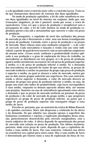 OS ECONOMISTAS


e a da igualdade entre o total da mais-valia e o total dos lucros. Trata-se
do que chamaremos doravante de teorema das duas igualdades.
      No modo de produção capitalista, a lei do valor manifesta-se nes-
tas duas igualdades ao nível do sistema em conjunto, dado que, nas
transações singulares, já não é possível, senão por acaso, a troca de
equivalentes. Uma vez que o preço de produção é inexplicável sem o
pressuposto do valor, a lei do valor domina no modo de produção ca-
pitalista porém o faz sob a metamorfose que converte o valor em preço
de produção.
      Por conseguinte, o regulador do nível das oscilações dos preços
de mercado já não é diretamente o valor, mas sua forma transfigurada
de preço de produção. Contudo, entre o preço de produção e os preços
de mercado, Marx colocou mais uma mediação categorial — a do valor
de mercado. Cada mercadoria é lançada à venda com um valor indi-
vidual, a partir do qual deverá concorrer com as mercadorias congêneres
do mesmo setor. Grosso modo, conforme a produtividade técnica apli-
cada à sua produção e o grau de exploração da força de trabalho, as
mercadorias se distribuem em três grupos: a) o de preço de produção
igual à média socialmente necessária; b) o de preço de produção superior
à média; c) o de preço de produção inferior à média. Se a demanda
das mercadorias em questão for maior do que sua oferta, os preços de
mercado tenderão a oscilar no patamar do grupo cujo preço de produção
é superior à média, no qual se situará o valor de mercado, motivo por
que os dois outros grupos auferirão um superlucro. Em caso contrário,
sendo a oferta superior à demanda, o valor do mercado descerá ao
patamar do grupo com preço de produção inferior à média, ou seja, do
grupo com mais alto índice de produtividade, cujo lucro corresponderá
à taxa média, enquanto os demais operarão abaixo dela, até mesmo
com prejuízo. Somente no caso de coincidência aproximada entre oferta
e demanda é que os preços de mercado oscilarão no patamar do preço
de produção e do valor de mercado do grupo médio, o que propiciará
superlucro ao grupo de preço de produção inferior, ao passo que o
grupo de preço de produção superior não conseguirá chegar à taxa
média de lucro.
      Percebe-se, portanto, que, ao contrário da crítica de Böhm-Bawerk
e de opiniões correntes, Marx não desprezou a celebrada lei da oferta
e da demanda. Só que admitiu sua atuação apenas à superfície dos
fenômenos econômicos e rejeitou a explicação psicologista dessa atua-
ção, posteriormente desenvolvida pela corrente marginalista, com a
teoria subjetiva do valor. A oferta depende da aproximação dos preços
de mercado com relação ao preço de produção. Em última instância,
portanto, dado certo preço de custo, depende de que o capitalista ob-
tenha a taxa média de lucro. Em caso contrário, reduzirá sua oferta
ou transferirá seu capital para outro ramo. Mas a taxa média de lucro
é determinada por fatores como a taxa de exploração da força de tra-

                                    46
 
