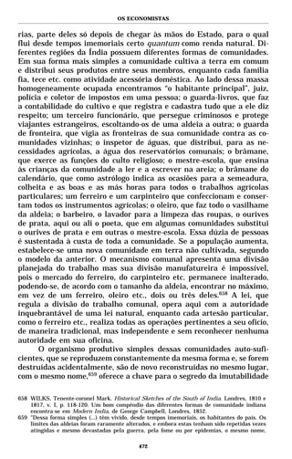 OS ECONOMISTAS


rias, parte deles só depois de chegar às mãos do Estado, para o qual
flui desde tempos imemoriais certo quantum como renda natural. Di-
ferentes regiões da Índia possuem diferentes formas de comunidades.
Em sua forma mais simples a comunidade cultiva a terra em comum
e distribui seus produtos entre seus membros, enquanto cada família
fia, tece etc. como atividade acessória doméstica. Ao lado dessa massa
homogeneamente ocupada encontramos “o habitante principal”, juiz,
polícia e coletor de impostos em uma pessoa; o guarda-livros, que faz
a contabilidade do cultivo e que registra e cadastra tudo que a ele diz
respeito; um terceiro funcionário, que persegue criminosos e protege
viajantes estrangeiros, escoltando-os de uma aldeia a outra; o guarda
de fronteira, que vigia as fronteiras de sua comunidade contra as co-
munidades vizinhas; o inspetor de águas, que distribui, para as ne-
cessidades agrícolas, a água dos reservatórios comunais; o brâmane,
que exerce as funções do culto religioso; o mestre-escola, que ensina
às crianças da comunidade a ler e a escrever na areia; o brâmane do
calendário, que como astrólogo indica as ocasiões para a semeadura,
colheita e as boas e as más horas para todos o trabalhos agrícolas
particulares; um ferreiro e um carpinteiro que confeccionam e conser-
tam todos os instrumentos agrícolas; o oleiro, que faz todo o vasilhame
da aldeia; o barbeiro, o lavador para a limpeza das roupas, o ourives
de prata, aqui ou ali o poeta, que em algumas comunidades substitui
o ourives de prata e em outras o mestre-escola. Essa dúzia de pessoas
é sustentada à custa de toda a comunidade. Se a população aumenta,
estabelece-se uma nova comunidade em terra não cultivada, segundo
o modelo da anterior. O mecanismo comunal apresenta uma divisão
planejada do trabalho mas sua divisão manufatureira é impossível,
pois o mercado do ferreiro, do carpinteiro etc. permanece inalterado,
podendo-se, de acordo com o tamanho da aldeia, encontrar no máximo,
em vez de um ferreiro, oleiro etc., dois ou três deles.658 A lei, que
regula a divisão do trabalho comunal, opera aqui com a autoridade
inquebrantável de uma lei natural, enquanto cada artesão particular,
como o ferreiro etc., realiza todas as operações pertinentes a seu ofício,
de maneira tradicional, mas independente e sem reconhecer nenhuma
autoridade em sua oficina.
       O organismo produtivo simples dessas comunidades auto-sufi-
cientes, que se reproduzem constantemente da mesma forma e, se forem
destruídas acidentalmente, são de novo reconstruídas no mesmo lugar,
com o mesmo nome,659 oferece a chave para o segredo da imutabilidade

658 WILKS, Tenente-coronel Mark. Historical Sketches of the South of India. Londres, 1810 e
    1817, v. I, p. 118-120. Um bom compêndio das diferentes formas de comunidade indiana
    encontra-se em Modern India, de George Campbell, Londres, 1852.
659 "Dessa forma simples (...) têm vivido, desde tempos imemoriais, os habitantes do país. Os
    limites das aldeias foram raramente alterados, e embora estas tenham sido repetidas vezes
    atingidas e mesmo devastadas pela guerra, pela fome ou por epidemias, o mesmo nome,

                                             472
 