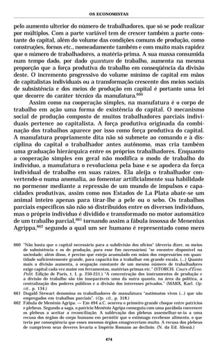 OS ECONOMISTAS


pelo aumento ulterior do número de trabalhadores, que só se pode realizar
por múltiplos. Com a parte variável tem de crescer também a parte cons-
tante do capital, além do volume das condições comuns de produção, como
construções, fornos etc., nomeadamente também e com muito mais rapidez
que o número de trabalhadores, a matéria-prima. A sua massa consumida
num tempo dado, por dado quantum de trabalho, aumenta na mesma
proporção que a força produtiva do trabalho em conseqüência da divisão
deste. O incremento progressivo do volume mínimo de capital em mãos
de capitalistas individuais ou a transformação crescente dos meios sociais
de subsistência e dos meios de produção em capital é portanto uma lei
que decorre do caráter técnico da manufatura.660
      Assim como na cooperação simples, na manufatura é o corpo de
trabalho em ação uma forma de existência do capital. O mecanismo
social de produção composto de muitos trabalhadores parciais indivi-
duais pertence ao capitalista. A força produtiva originada da combi-
nação dos trabalhos aparece por isso como força produtiva do capital.
A manufatura propriamente dita não só submete ao comando e à dis-
ciplina do capital o trabalhador antes autônomo, mas cria também
uma graduação hierárquica entre os próprios trabalhadores. Enquanto
a cooperação simples em geral não modifica o modo de trabalho do
indivíduo, a manufatura o revoluciona pela base e se apodera da força
individual de trabalho em suas raízes. Ela aleija o trabalhador con-
vertendo-o numa anomalia, ao fomentar artificialmente sua habilidade
no pormenor mediante a repressão de um mundo de impulsos e capa-
cidades produtivas, assim como nos Estados de La Plata abate-se um
animal inteiro apenas para tirar-lhe a pele ou o sebo. Os trabalhos
parciais específicos são não só distribuídos entre os diversos indivíduos,
mas o próprio indivíduo é dividido e transformado no motor automático
de um trabalho parcial,661 tornando assim a fábula insossa de Menenius
Agrippa,662 segundo a qual um ser humano é representado como mero

660 "Não basta que o capital necessário para a subdivisão dos ofícios" (deveria dizer, os meios
    de subsistência e os de produção, para esse fim necessários) “se encontre disponível na
    sociedade; além disso, é preciso que esteja acumulado em mãos dos empresários em quan-
    tidade suficientemente grande, para capacitá-los a trabalhar em grande escala. (...) Quanto
    mais a divisão aumenta, a ocupação constante de um mesmo número de trabalhadores
    exige capital cada vez maior em ferramentas, matérias-primas etc.” (STORCH. Cours d’Écon.
    Polit. Edição de Paris, t. I, p. 250-251.) “A concentração dos instrumentos de produção e
    a divisão do trabalho são tão inseparáveis uma da outra quanto, na área da política, a
    centralização dos poderes públicos e a divisão dos interesses privados.” (MARX, Karl. Op.
    cit., p. 134.)
661 Dugald Stewart denomina os trabalhadores de manufatura “autômatos vivos (...) que são
    empregados em trabalhos parciais”. (Op. cit., p. 318.)
662 Fábula de Menênio Agripa. — Em 494 a.C. ocorreu o primeiro grande choque entre patrícios
    e plebeus. Segundo a saga, o patrício Menênio Agripa conseguiu com uma parábola convencer
    os plebeus a aceitar a reconciliação. A sublevação dos plebeus assemelhar-se-ia a uma
    recusa dos órgãos do corpo humano em permitir que o estômago recebesse alimento, o que
    teria por conseqüência que esses mesmos órgãos emagreceriam muito. A recusa dos plebeus
    de cumprirem seus deveres levaria o Império Romano ao declínio. (N. da Ed. Alemã.)

                                              474
 