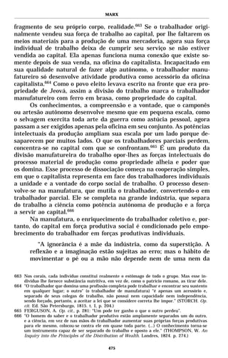 MARX


fragmento de seu próprio corpo, realidade.663 Se o trabalhador origi-
nalmente vendeu sua força de trabalho ao capital, por lhe faltarem os
meios materiais para a produção de uma mercadoria, agora sua força
individual de trabalho deixa de cumprir seu serviço se não estiver
vendida ao capital. Ela apenas funciona numa conexão que existe so-
mente depois de sua venda, na oficina do capitalista. Incapacitado em
sua qualidade natural de fazer algo autônomo, o trabalhador manu-
fatureiro só desenvolve atividade produtiva como acessório da oficina
capitalista.664 Como o povo eleito levava escrito na fronte que era pro-
priedade de Jeová, assim a divisão do trabalho marca o trabalhador
manufatureiro com ferro em brasa, como propriedade do capital.
      Os conhecimentos, a compreensão e a vontade, que o camponês
ou artesão autônomo desenvolve mesmo que em pequena escala, como
o selvagem exercita toda arte da guerra como astúcia pessoal, agora
passam a ser exigidos apenas pela oficina em seu conjunto. As potências
intelectuais da produção ampliam sua escala por um lado porque de-
saparecem por muitos lados. O que os trabalhadores parciais perdem,
concentra-se no capital com que se confrontam.665 É um produto da
divisão manufatureira do trabalho opor-lhes as forças intelectuais do
processo material de produção como propriedade alheia e poder que
os domina. Esse processo de dissociação começa na cooperação simples,
em que o capitalista representa em face dos trabalhadores individuais
a unidade e a vontade do corpo social de trabalho. O processo desen-
volve-se na manufatura, que mutila o trabalhador, convertendo-o em
trabalhador parcial. Ele se completa na grande indústria, que separa
do trabalho a ciência como potência autônoma de produção e a força
a servir ao capital.666
      Na manufatura, o enriquecimento do trabalhador coletivo e, por-
tanto, do capital em força produtiva social é condicionado pelo empo-
brecimento do trabalhador em forças produtivas individuais.
          “A ignorância é a mãe da indústria, como da superstição. A
       reflexão e a imaginação estão sujeitas ao erro; mas o hábito de
       movimentar o pé ou a mão não depende nem de uma nem da

663 Nos corais, cada indivíduo constitui realmente o estômago de todo o grupo. Mas esse in-
    divíduo lhe fornece substância nutritiva, em vez de, como o patrício romano, as tirar dele.
664 "O trabalhador que domina uma profissão completa pode trabalhar e encontrar seu sustento
    em qualquer lugar; o outro" (o trabalhador de manufatura) “é apenas um acessório e,
    separado de seus colegas de trabalho, não possui nem capacidade nem independência,
    sendo forçado, portanto, a aceitar a lei que se considere correta lhe impor.” (STORCH. Op.
    cit. Ed. São Petersburgo, 1815. t. I, p. 204.)
665 FERGUSON, A. Op. cit., p. 281: “Um pode ter ganho o que o outro perdeu”.
666 "O homem do saber e o trabalhador produtivo estão amplamente separados um do outro,
    e a ciência, em vez de nas mãos do trabalhador aumentar suas próprias forças produtivas
    para ele mesmo, colocou-se contra ele em quase toda parte. (...) O conhecimento torna-se
    um instrumento capaz de ser separado do trabalho e oposto a ele." (THOMPSON, W. An
    Inquiry into the Principles of the Distribution of Wealth. Londres, 1824. p. 274.)

                                              475
 