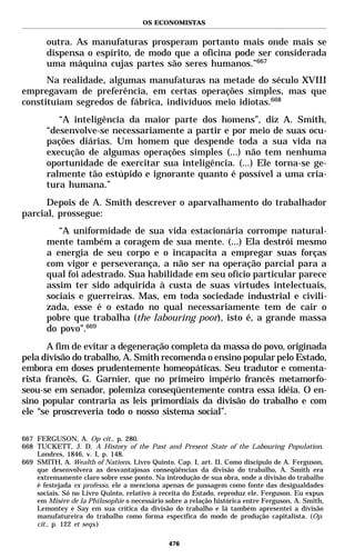 OS ECONOMISTAS


       outra. As manufaturas prosperam portanto mais onde mais se
       dispensa o espírito, de modo que a oficina pode ser considerada
       uma máquina cujas partes são seres humanos.”667
      Na realidade, algumas manufaturas na metade do século XVIII
empregavam de preferência, em certas operações simples, mas que
constituíam segredos de fábrica, indivíduos meio idiotas.668
          “A inteligência da maior parte dos homens”, diz A. Smith,
       “desenvolve-se necessariamente a partir e por meio de suas ocu-
       pações diárias. Um homem que despende toda a sua vida na
       execução de algumas operações simples (...) não tem nenhuma
       oportunidade de exercitar sua inteligência. (...) Ele torna-se ge-
       ralmente tão estúpido e ignorante quanto é possível a uma cria-
       tura humana.”
      Depois de A. Smith descrever o aparvalhamento do trabalhador
parcial, prossegue:
          “A uniformidade de sua vida estacionária corrompe natural-
       mente também a coragem de sua mente. (...) Ela destrói mesmo
       a energia de seu corpo e o incapacita a empregar suas forças
       com vigor e perseverança, a não ser na operação parcial para a
       qual foi adestrado. Sua habilidade em seu ofício particular parece
       assim ter sido adquirida à custa de suas virtudes intelectuais,
       sociais e guerreiras. Mas, em toda sociedade industrial e civili-
       zada, esse é o estado no qual necessariamente tem de cair o
       pobre que trabalha (the labouring poor), isto é, a grande massa
       do povo”.669
      A fim de evitar a degeneração completa da massa do povo, originada
pela divisão do trabalho, A. Smith recomenda o ensino popular pelo Estado,
embora em doses prudentemente homeopáticas. Seu tradutor e comenta-
rista francês, G. Garnier, que no primeiro império francês metamorfo-
seou-se em senador, polemiza conseqüentemente contra essa idéia. O en-
sino popular contraria as leis primordiais da divisão do trabalho e com
ele “se proscreveria todo o nosso sistema social”.

667 FERGUSON, A. Op cit., p. 280.
668 TUCKETT, J. D. A History of the Past and Present State of the Labouring Population.
    Londres, 1846, v. I, p. 148.
669 SMITH, A. Wealth of Nations. Livro Quinto. Cap. I, art. II. Como discípulo de A. Ferguson,
    que desenvolvera as desvantajosas conseqüências da divisão do trabalho, A. Smith era
    extremamente claro sobre esse ponto. Na introdução de sua obra, onde a divisão do trabalho
    é festejada ex professo, ele a menciona apenas de passagem como fonte das desigualdades
    sociais. Só no Livro Quinto, relativo à receita do Estado, reproduz ele, Ferguson. Eu expus
    em Misère de la Philosophie o necessário sobre a relação histórica entre Ferguson, A. Smith,
    Lemontey e Say em sua crítica da divisão do trabalho e lá também apresentei a divisão
    manufatureira do trabalho como forma específica do modo de produção capitalista. (Op.
    cit., p. 122 et seqs.)

                                              476
 