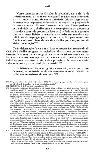 MARX



           “Como todas as outras divisões do trabalho”, disse ele, “a do
        trabalho manual e trabalho intelectual670 se torna mais acentuada
        e mais resoluta à medida que a sociedade" (ele emprega acerta-
        damente essa expressão referindo-se ao capital, à propriedade
        da terra e ao seu Estado) “torna-se mais rica. Como qualquer
        outra divisão do trabalho essa é a conseqüência de progressos
        passados e causa de progressos futuros. (...) Pode então o governo
        contrariar essa divisão do trabalho e retardar sua marcha natu-
        ral? Pode ele empregar parte da receita pública para tentar con-
        fundir e misturar duas classes de trabalho que almejam sua di-
        visão e separação?”671

      Certa deformação física e espiritual é inseparável mesmo da di-
visão do trabalho em geral na sociedade. Mas como o período manu-
fatureiro leva muito mais longe essa divisão social dos ramos de tra-
balho e, por outro lado, apenas com a sua divisão peculiar alcança o
indivíduo em suas raízes vitais, é ele o primeiro a fornecer o material
e dar o impulso para a patologia industrial.672

           “Subdividir um homem significa executá-lo, se merece a pena
        de morte, assassiná-lo, se ele não a merece. A subdivisão do tra-
        balho é o assassinato de um povo.”673

670 Ferguson diz de imediato (Op. cit., p. 281): ”E o pensar propriamente pode, nesta época
    de divisões do trabalho, vir a ser um ofício especial".
671 GARNIER, G. t. V de sua tradução, p. 4-5.
672 Ramazzini, professor de medicina prática em Pádua, publicou em 1713 sua obra De morbis
    artificum, em 1777 traduzida para o francês, impressa novamente em 1841, na Encyclopédie
    des Sciences Médicales, 7 me Div. Auteurs Classiques. O período da grande indústria ampliou
    de muito, naturalmente, seu catálogo de doenças dos trabalhadores. Veja entre outras
    obras Hygiène Physique et Morale de l’Ouvrier dans les Grandes Villes en Général, et dans la
    Ville de Lyon en Particulier. Par le Dr. A. L. Fonteret, Paris, 1858 e [ROHATZSCH, R. H.]
    Die Krankheiten, welche verschiednen Ständen, Altern und Geschlechtern eigenthümlich sind,
    6 v., Ulm, 1840. No ano de 1854, a Society of Arts* nomeou uma comissão de inquérito sobre
    patologia industrial. A lista dos documentos reunidos por essa comissão encontra-se no catálogo
    do “Twickenham Economic Museum”. Muito importante os Reports on Public Health oficiais.
    Ver também EDUARD REICH, M. D. Ueber die Entartung des Menschen. Erlangen, 1868.
    *
      Society of Arts and Trades (Sociedade das Artes e Ofícios) — (Sociedade filantrópica
    fundada em 1754, que se encontrava próxima do iluminismo burguês. Durante os anos 50
    do século XIX, o príncipe Albert liderou essa sociedade. O objetivo da sociedade, apregoado
    com muito barulho, era “o apoio à arte, aos ofícios e ao comércio” e a recompensa para
    quem contribuísse “para dar emprego aos pobres, ampliar o comércio, aumentar as riquezas
    do país etc.” Na pretensão de impedir o desenvolvimento do movimento grevista de massas
    na Inglaterra, essa sociedade tentou apresentar-se como intermediária entre os trabalha-
    dores e empresários. Marx denominou essa sociedade de Society of Arts and Tricks (Sociedade
    das Artes e Artimanhas). (N. da Ed. Alemã.)
673 "To subdivide a man is to execute him, if he deserves the sentence, to assassinate him, if
    he does not (...) the subdivision of labour is the assassination of a people." (URQUHART,
    D. Familiar Words. Londres, 1855. p. 119.) Hegel tinha idéias muito heréticas sobre a
    divisão do trabalho. “Por homens cultos pode-se entender aqueles que podem fazer tudo
    que os outros fazem”, diz ele em sua obra Rechtsphilosophie.*
    *
      HEGEL. Grundlinien der Philosophie des Rechts, oder Naturrecht und Staatswissenschaft
    im Grundrisse. Berlim, 1840. § 187, complemento. (N. da Ed. Alemã.)

                                                477
 