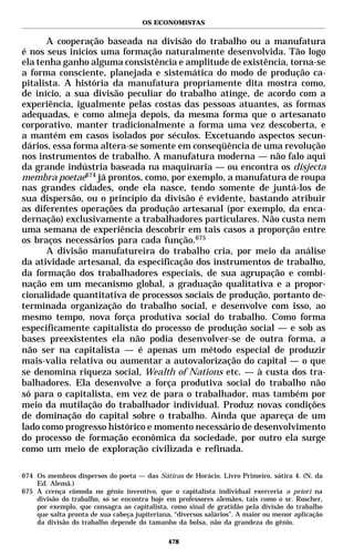 OS ECONOMISTAS


      A cooperação baseada na divisão do trabalho ou a manufatura
é nos seus inícios uma formação naturalmente desenvolvida. Tão logo
ela tenha ganho alguma consistência e amplitude de existência, torna-se
a forma consciente, planejada e sistemática do modo de produção ca-
pitalista. A história da manufatura propriamente dita mostra como,
de início, a sua divisão peculiar do trabalho atinge, de acordo com a
experiência, igualmente pelas costas das pessoas atuantes, as formas
adequadas, e como almeja depois, da mesma forma que o artesanato
corporativo, manter tradicionalmente a forma uma vez descoberta, e
a mantém em casos isolados por séculos. Excetuando aspectos secun-
dários, essa forma altera-se somente em conseqüência de uma revolução
nos instrumentos de trabalho. A manufatura moderna — não falo aqui
da grande indústria baseada na maquinaria — ou encontra os disjecta
membra poetae674 já prontos, como, por exemplo, a manufatura de roupa
nas grandes cidades, onde ela nasce, tendo somente de juntá-los de
sua dispersão, ou o princípio da divisão é evidente, bastando atribuir
as diferentes operações da produção artesanal (por exemplo, da enca-
dernação) exclusivamente a trabalhadores particulares. Não custa nem
uma semana de experiência descobrir em tais casos a proporção entre
os braços necessários para cada função.675
      A divisão manufatureira do trabalho cria, por meio da análise
da atividade artesanal, da especificação dos instrumentos de trabalho,
da formação dos trabalhadores especiais, de sua agrupação e combi-
nação em um mecanismo global, a graduação qualitativa e a propor-
cionalidade quantitativa de processos sociais de produção, portanto de-
terminada organização do trabalho social, e desenvolve com isso, ao
mesmo tempo, nova força produtiva social do trabalho. Como forma
especificamente capitalista do processo de produção social — e sob as
bases preexistentes ela não podia desenvolver-se de outra forma, a
não ser na capitalista — é apenas um método especial de produzir
mais-valia relativa ou aumentar a autovalorização do capital — o que
se denomina riqueza social, Wealth of Nations etc. — à custa dos tra-
balhadores. Ela desenvolve a força produtiva social do trabalho não
só para o capitalista, em vez de para o trabalhador, mas também por
meio da mutilação do trabalhador individual. Produz novas condições
de dominação do capital sobre o trabalho. Ainda que apareça de um
lado como progresso histórico e momento necessário de desenvolvimento
do processo de formação econômica da sociedade, por outro ela surge
como um meio de exploração civilizada e refinada.

674 Os membros dispersos do poeta — das Sátiras de Horácio. Livro Primeiro, sátira 4. (N. da
    Ed. Alemã.)
675 A crença cômoda no gênio inventivo, que o capitalista individual exerceria a priori na
    divisão do trabalho, só se encontra hoje em professores alemães, tais como o sr. Roscher,
    por exemplo, que consagra ao capitalista, como sinal de gratidão pela divisão do trabalho
    que salta pronta de sua cabeça jupiteriana, “diversos salários”. A maior ou menor aplicação
    da divisão do trabalho depende do tamanho da bolsa, não da grandeza do gênio.

                                              478
 