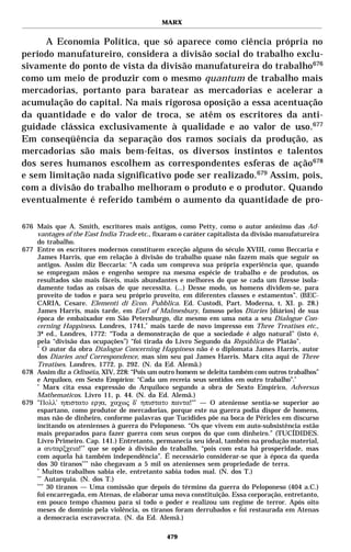 MARX


     A Economia Política, que só aparece como ciência própria no
período manufatureiro, considera a divisão social do trabalho exclu-
sivamente do ponto de vista da divisão manufatureira do trabalho 676
como um meio de produzir com o mesmo quantum de trabalho mais
mercadorias, portanto para baratear as mercadorias e acelerar a
acumulação do capital. Na mais rigorosa oposição a essa acentuação
da quantidade e do valor de troca, se atêm os escritores da anti-
guidade clássica exclusivamente à qualidade e ao valor de uso.677
Em conseqüência da separação dos ramos sociais da produção, as
mercadorias são mais bem-feitas, os diversos instintos e talentos
dos seres humanos escolhem as correspondentes esferas de ação 678
e sem limitação nada significativo pode ser realizado.679 Assim, pois,
com a divisão do trabalho melhoram o produto e o produtor. Quando
eventualmente é referido também o aumento da quantidade de pro-

676 Mais que A. Smith, escritores mais antigos, como Petty, como o autor anônimo das Ad-
    vantages of the East India Trade etc., fixaram o caráter capitalista da divisão manufatureira
    do trabalho.
677 Entre os escritores modernos constituem exceção alguns do século XVIII, como Beccaria e
    James Harris, que em relação à divisão do trabalho quase não fazem mais que seguir os
    antigos. Assim diz Beccaria: “A cada um comprova sua própria experiência que, quando
    se empregam mãos e engenho sempre na mesma espécie de trabalho e de produtos, os
    resultados são mais fáceis, mais abundantes e melhores do que se cada um fizesse isola-
    damente todas as coisas de que necessita. (...) Desse modo, os homens dividem-se, para
    proveito de todos e para seu próprio proveito, em diferentes classes e estamentos”. (BEC-
    CARIA, Cesare. Elementi di Econ. Pubblica. Ed. Custodi, Part. Moderna, t. XI. p. 28.)
    James Harris, mais tarde, em Earl of Malmesbury, famoso pelos Diaries [diários] de sua
    época de embaixador em São Petersburgo, diz mesmo em uma nota a seu Dialogue Con-
    cerning Happiness. Londres, 1741,* mais tarde de novo impresso em Three Treatises etc.,
    3ª ed., Londres, 1772: “Toda a demonstração de que a sociedade é algo natural” (isto é,
    pela “divisão das ocupações”) “foi tirada do Livro Segundo da República de Platão”.
    *
       O autor da obra Dialogue Concerning Happiness não é o diplomata James Harris, autor
    dos Diaries and Correspondence, mas sim seu pai James Harris. Marx cita aqui de Three
    Treatises. Londres, 1772. p. 292. (N. da Ed. Alemã.)
678 Assim diz a Odisséia, XIV, 228: “Pois um outro homem se deleita também com outros trabalhos”
    e Arquíloco, em Sexto Empírico: “Cada um recreia seus sentidos em outro trabalho”.*
    *
       Marx cita essa expressão do Arquíloco segundo a obra de Sexto Empírico, Adversus
    Mathematicos. Livro 11, p. 44. (N. da Ed. Alemã.)
679 "Πολλ’ ηπιστατο εργα, χαχως δ’ ηπιστατο παντα!"* — O ateniense sentia-se superior ao
    espartano, como produtor de mercadorias, porque este na guerra podia dispor de homens,
    mas não de dinheiro, conforme palavras que Tucídides põe na boca de Péricles em discurso
    incitando os atenienses à guerra do Peloponeso. “Os que vivem em auto-subsistência estão
    mais preparados para fazer guerra com seus corpos do que com dinheiro.” (TUCÍDIDES.
    Livro Primeiro. Cap. 141.) Entretanto, permanecia seu ideal, também na produção material,
    a αυταρξχεια!** que se opõe à divisão do trabalho, “pois com esta há prosperidade, mas
    com aquela há também independência”. É necessário considerar-se que à época da queda
    dos 30 tiranos*** não chegavam a 5 mil os atenienses sem propriedade de terra.
    *
       Muitos trabalhos sabia ele, entretanto sabia todos mal. (N. dos T.)
    **
        Autarquia. (N. dos T.)
    ***
        30 tiranos — Uma comissão que depois do término da guerra do Peloponeso (404 a.C.)
    foi encarregada, em Atenas, de elaborar uma nova constituição. Essa corporação, entretanto,
    em pouco tempo chamou para si todo o poder e realizou um regime de terror. Após oito
    meses de domínio pela violência, os tiranos foram derrubados e foi restaurada em Atenas
    a democracia escravocrata. (N. da Ed. Alemã.)

                                               479
 