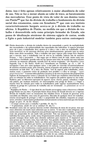 OS ECONOMISTAS


dutos, isso é feito apenas relativamente à maior abundância do valor
de uso. Não se faz a menor alusão ao valor de troca, ao barateamento
das mercadorias. Esse ponto de vista do valor de uso domina tanto
em Platão680 que faz da divisão do trabalho o fundamento da divisão
social dos estamentos, como em Xenofonte,681 que com seu instinto
caracteristicamente burguês acerca-se já à divisão do trabalho na
oficina. A República de Platão, na medida em que a divisão do tra-
balho é desenvolvida nela como princípio formador do Estado, não
passa de idealização ateniense do sistema egípcio de castas, sendo
o Egito o país industrial modelar também para outros contemporâ-

680 Platão desenvolve a divisão do trabalho dentro da comunidade a partir da multiplicidade
    das necessidades e da unilateralidade das capacidades dos indivíduos. O aspecto principal
    para ele é que o trabalhador deve ajustar-se à obra e não a obra ao trabalhador, como
    seria inevitável, se ele exercesse diversas artes simultaneamente, portanto uma ou outra
    delas como ofício secundário. “Pois o trabalho não quer esperar pelo tempo livre daquele
    que o executa, mas o trabalhador tem de ater-se ao trabalho, todavia não de maneira
    leviana. — Isto é necessário. — Daí segue que se fabrica mais de tudo, assim como com
    mais beleza e facilidade, quando cada um faz apenas uma coisa, de acordo com seus talentos
    naturais, no momento adequado, estando livre de outras ocupações.” (De Republica. Livro
    Segundo. Cap. 2. Ed. Baiter, Orelli etc.)* Semelhante em Tucídides, op. cit., c. 142: “A
    navegação é uma arte como qualquer outra, e não pode ser exercida circunstancialmente
    de maneira acessória senão, pelo contrário, outras ocupações não podem ser exercidas aces-
    soriamente ao lado dela”. Se a obra, diz Platão, “tem de esperar pelo trabalhador, então,
    muitas vezes, o momento crítico da produção será perdido e a obra se estraga, ” ’εργου
    χαιρον διολλυται“** A mesma idéia platônica encontra-se de novo no protesto dos proprietários
    ingleses de branquearias contra a cláusula da Lei Fabril que estabelece determinada hora
    para as refeições de todos os trabalhadores. Seu negócio não poderia ajustar-se aos traba-
    lhadores, pois ”as diferentes operações de aquecer, lavar, clarear, passar, calandrar e tingir
    não podem, por nenhum momento, ser interrompidas sem perigo de danos. (...) Impor a
    mesma hora de refeição para todos os trabalhadores pode sujeitar ocasionalmente bens
    valiosos ao perigo de o processo de trabalho não ser terminado". Le platonisme où va-t-il
    se nicher! ***
    *
       República de Platão — O tipo ideal de um Estado escravagista como o descreveu o filósofo
    grego Platão em sua obra. O princípio básico dessa forma de Estado deveria ser a rigorosa
    divisão do trabalho entre os estamentos dos cidadãos livres. A função de governar seria
    concedida aos filósofos; uma casta de guerreiros, liberados de qualquer dever de trabalhar,
    estaria encarregada de proteger a vida e a propriedade dos cidadãos, enquanto os campo-
    neses, artesãos e comerciantes produziriam exclusivamente os bens materiais que eles fariam
    chegar ao povo. (N. da Ed. Alemã.)
    **
        O tempo correto para o trabalho é perdido. (N. dos T.)
    ***
        O platonismo, aonde ele vai se aninhar! (N. dos T.)
681 Xenofonte conta não ser apenas honroso receber alimentos da mesa do rei persa, mas que
    esses alimentos são muito mais saborosos que os outros. “E isso não é nada milagroso, pois
    assim como as outras artes adquirem uma perfeição especial nas grandes cidades, as iguarias
    reais são preparadas de um modo todo particular. Pois nas pequenas cidades o mesmo
    indivíduo faz cama, porta, arado, mesa; freqüentemente ainda constrói casas e fica satisfeito
    quando consegue desse modo uma clientela suficiente para manter-se. É impossível que
    uma pessoa que faz tanta coisa, faça tudo bem. Nas grandes cidades porém, onde cada um
    encontra muitos compradores, basta um ofício para alimentar um homem. Muitas vezes,
    nem é necessário um ofício por inteiro, um fazendo sapatos para homem, o outro, sapatos
    para mulher. Aqui e ali, um vive simplesmente de costurar, o outro de cortar sapatos, um
    simplesmente corta vestimentas, o outro assenta as partes. É necessário, pois, que o executor
    do trabalho mais simples o faça indubitavelmente da melhor maneira. Do mesmo modo
    ocorre com a culinária.” (XENOFONTE. Cirop. Livro Oitavo. Cap. 2.) Acentua-se aqui ex-
    clusivamente a qualidade a ser atingida pelo valor de uso, embora Xenofonte já saiba que
    a escala da divisão do trabalho depende da extensão do mercado.

                                               480
 
