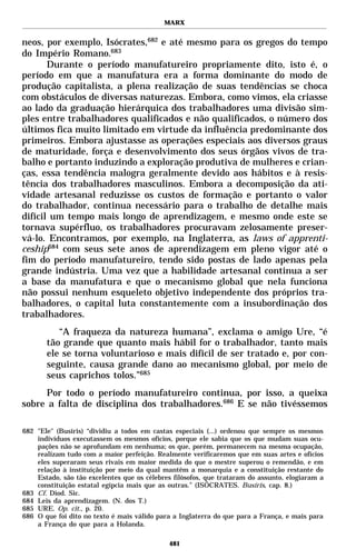 MARX


neos, por exemplo, Isócrates,682 e até mesmo para os gregos do tempo
do Império Romano.683
       Durante o período manufatureiro propriamente dito, isto é, o
período em que a manufatura era a forma dominante do modo de
produção capitalista, a plena realização de suas tendências se choca
com obstáculos de diversas naturezas. Embora, como vimos, ela criasse
ao lado da graduação hierárquica dos trabalhadores uma divisão sim-
ples entre trabalhadores qualificados e não qualificados, o número dos
últimos fica muito limitado em virtude da influência predominante dos
primeiros. Embora ajustasse as operações especiais aos diversos graus
de maturidade, força e desenvolvimento dos seus órgãos vivos de tra-
balho e portanto induzindo a exploração produtiva de mulheres e crian-
ças, essa tendência malogra geralmente devido aos hábitos e à resis-
tência dos trabalhadores masculinos. Embora a decomposição da ati-
vidade artesanal reduzisse os custos de formação e portanto o valor
do trabalhador, continua necessário para o trabalho de detalhe mais
difícil um tempo mais longo de aprendizagem, e mesmo onde este se
tornava supérfluo, os trabalhadores procuravam zelosamente preser-
vá-lo. Encontramos, por exemplo, na Inglaterra, as laws of apprenti-
ceship684 com seus sete anos de aprendizagem em pleno vigor até o
fim do período manufatureiro, tendo sido postas de lado apenas pela
grande indústria. Uma vez que a habilidade artesanal continua a ser
a base da manufatura e que o mecanismo global que nela funciona
não possui nenhum esqueleto objetivo independente dos próprios tra-
balhadores, o capital luta constantemente com a insubordinação dos
trabalhadores.
          “A fraqueza da natureza humana”, exclama o amigo Ure, “é
       tão grande que quanto mais hábil for o trabalhador, tanto mais
       ele se torna voluntarioso e mais difícil de ser tratado e, por con-
       seguinte, causa grande dano ao mecanismo global, por meio de
       seus caprichos tolos.”685
     Por todo o período manufatureiro continua, por isso, a queixa
sobre a falta de disciplina dos trabalhadores.686 E se não tivéssemos

682 "Ele" (Busíris) “dividiu a todos em castas especiais (...) ordenou que sempre os mesmos
    indivíduos executassem os mesmos ofícios, porque ele sabia que os que mudam suas ocu-
    pações não se aprofundam em nenhuma; os que, porém, permanecem na mesma ocupação,
    realizam tudo com a maior perfeição. Realmente verificaremos que em suas artes e ofícios
    eles superaram seus rivais em maior medida do que o mestre superou o remendão, e em
    relação à instituição por meio da qual mantêm a monarquia e a constituição restante do
    Estado, são tão excelentes que os célebres filósofos, que trataram do assunto, elogiaram a
    constituição estatal egípcia mais que as outras.” (ISÓCRATES. Busíris, cap. 8.)
683 Cf. Diod. Sic.
684 Leis da aprendizagem. (N. dos T.)
685 URE. Op. cit., p. 20.
686 O que foi dito no texto é mais válido para a Inglaterra do que para a França, e mais para
    a França do que para a Holanda.

                                             481
 