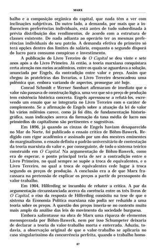 MARX


balho e a composição orgânica do capital, que nada têm a ver com
inclinações subjetivas. Do outro lado, a demanda, por mais que a in-
fluenciem preferências individuais, está antes de tudo subordinada à
prévia distribuição dos rendimentos, de acordo com a estrutura de
classes existente. De nada adianta ao operário ter as mesmas prefe-
rências individuais do seu patrão. A demanda efetiva do primeiro só
terá opções dentro dos limites do salário, enquanto o segundo disporá
do lucro para consumo conspícuo e investimento.
      A publicação do Livro Terceiro de O Capital se deu vinte e sete
anos após a do Livro Primeiro. Já então, a teoria marxiana conquistara
certa atenção nos meios acadêmicos, entre os quais se aguardava a solução,
anunciada por Engels, da contradição entre valor e preço. Assim que
chegou às prateleiras das livrarias, o Livro Terceiro desencadeou uma
polêmica que, embora variando de aspectos, prossegue até hoje.
      Conrad Schmidt e Werner Sombart afirmaram de imediato que o
valor não passava de construção lógica, uma vez que só o preço de produção
tem existência histórica concreta. Engels apressou-se a refutá-los, escre-
vendo um ensaio que se integraria no Livro Terceiro com o caráter de
complemento. Se a afirmação de Engels sobre a atuação da lei do valor
há vários milênios carece, como já foi dito, de fundamentação historio-
gráfica, suas indicações acerca da formação da taxa média de lucro nos
primórdios do capitalismo são pertinentes e sugestivas.
      Em 1896, já quando as cinzas de Engels haviam desaparecido
no Mar do Norte, foi publicado o ensaio crítico de Böhm-Bawerk. Re-
digido com rigor acadêmico e assinado por um dos mestres eminentes
do marginalismo, o ensaio definiu o padrão universitário de contestação
da teoria marxista do valor e, por conseguinte, de todo o sistema teórico
construído em O Capital. Na argumentação de Böhm-Bawerk, como
era de esperar, o ponto principal teria de ser a contradição entre o
Livro Primeiro, no qual sempre se supõe a troca de equivalentes, e o
Livro Terceiro, no qual a troca de equivalentes cede lugar à troca
segundo os preços de produção. A conclusão era a de que Marx fra-
cassara na pretensão de explicar os preços a partir do pressuposto do
valor-trabalho.
      Em 1904, Hilferding se incumbiu de rebater a crítica. A par da
argumentação circunstanciada acerca da coerência entre os três livros de
O Capital, o eixo da resposta de Hilferding consistiu na tese de que o
sistema da Economia Política marxiana não podia ser reduzido a uma
teoria sobre os preços. A questão dos preços inseria-se no contexto muito
mais amplo da análise das leis do movimento da sociedade burguesa.
      Embora salientasse na obra de Marx uma riqueza de elementos
menosprezada por Böhm-Bawerk, nem por isso Schumpeter deixaria
de declarar a teoria do valor-trabalho morta e enterrada. Aduziu, to-
davia, a observação original de que o valor-trabalho se aplicaria no
caso singularíssimo da concorrência perfeita, quando o trabalho homo-

                                    47
 