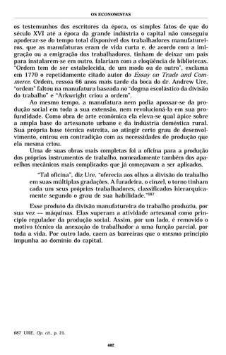 OS ECONOMISTAS


os testemunhos dos escritores da época, os simples fatos de que do
século XVI até a época da grande indústria o capital não conseguiu
apoderar-se do tempo total disponível dos trabalhadores manufaturei-
ros, que as manufaturas eram de vida curta e, de acordo com a imi-
gração ou a emigração dos trabalhadores, tinham de deixar um país
para instalarem-se em outro, falariam com a eloqüência de bibliotecas.
“Ordem tem de ser estabelecida, de um modo ou de outro”, exclama
em 1770 o repetidamente citado autor do Essay on Trade and Com-
merce. Ordem, ressoa 66 anos mais tarde da boca do dr. Andrew Ure,
“ordem” faltou na manufatura baseada no “dogma escolástico da divisão
do trabalho” e “Arkwright criou a ordem”.
      Ao mesmo tempo, a manufatura nem podia apossar-se da pro-
dução social em toda a sua extensão, nem revolucioná-la em sua pro-
fundidade. Como obra de arte econômica ela eleva-se qual ápice sobre
a ampla base do artesanato urbano e da indústria doméstica rural.
Sua própria base técnica estreita, ao atingir certo grau de desenvol-
vimento, entrou em contradição com as necessidades de produção que
ela mesma criou.
      Uma de suas obras mais completas foi a oficina para a produção
dos próprios instrumentos de trabalho, nomeadamente também dos apa-
relhos mecânicos mais complicados que já começavam a ser aplicados.
          “Tal oficina”, diz Ure, “oferecia aos olhos a divisão do trabalho
       em suas múltiplas gradações. A furadeira, o cinzel, o torno tinham
       cada um seus próprios trabalhadores, classificados hierarquica-
       mente segundo o grau de sua habilidade.”687
      Esse produto da divisão manufatureira do trabalho produziu, por
sua vez — máquinas. Elas superam a atividade artesanal como prin-
cípio regulador da produção social. Assim, por um lado, é removido o
motivo técnico da anexação do trabalhador a uma função parcial, por
toda a vida. Por outro lado, caem as barreiras que o mesmo princípio
impunha ao domínio do capital.




687 URE. Op. cit., p. 21.

                                    482
 