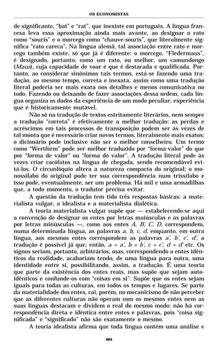 OS ECONOMISTAS


de significante, “bat” e “rat”, que inexiste em português. A língua fran-
cesa leva essa aproximação ainda mais avante, ao designar o rato
como “souris” e o morcego como “chauve-souris”, que literalmente sig-
nifica “rato careca”. Na língua alemã, tal associação entre rato e mor-
cego também existe, só que já é diferente: o morcego, “Fledermaus”,
é designado, portanto, como um rato, ou melhor, um camundongo
(Maus), cuja capacidade de voar é que é destacada e qualificada. Por-
tanto, ao considerar sinônimos tais termos, está-se fazendo uma tra-
dução, ao mesmo tempo, correta e inexata, assim como uma tradução
literal poderia ser mais exata nos detalhes e menos comunicativa no
todo. Fazendo ou deixando de fazer associações dessa ordem, cada lín-
gua organiza os dados da experiência de um modo peculiar, experiência
que é historicamente mutável.
       Não só na tradução de textos estritamente literários, nem sempre
a tradução “correta” é efetivamente a melhor tradução: as perdas e
acréscimos em tais processos de transposição podem ser às vezes de
tal monta que é necessário criar novos termos, literalmente mais exatos;
o dicionário pode inclusive não ser o melhor conselheiro. Um termo
como “Wertform” pode ser melhor traduzido por “forma-valor” do que
por “forma de valor” ou “forma do valor”. A tradução literal pode às
vezes criar cacófatos na língua de chegada, sendo recomendável evi-
tá-los. O circunlóquio altera a natureza compacta do original; o mo-
nossílabo do original pode ter sua correspondência num trissílabo e
isso pode, eventualmente, ser um problema. Há mil e uma armadilhas
que, a todo momento, o tradutor precisa evitar.
       A questão da tradução tem tido três respostas básicas: a mate-
rialista vulgar, a idealista e a materialista dialética.
       A teoria materialista vulgar supõe que — estabelecendo-se aqui
a convenção de designar os entes por letras maiúsculas e as palavras
por letras minúsculas —, como aos entes A, B, C, D, correspondem,
numa determinada língua, as palavras a, b, c, d, enquanto, em outra
língua, aos mesmos entes correspondem as palavras a’, b’, c’, d’, a
tradução é possível já que, então, a = a’, b = b’, c = c’, d = d’ etc. Os
signos seriam, portanto, arbitrários, mas, correspondendo a entes idên-
ticos da realidade, acabariam tendo, de uma língua para outra, uma
identidade entre si, possibilitando, assim, a tradução. É uma teoria
que parte da existência dos entes reais, mas supõe que sejam auto-
idênticos e confunde-os com “coisas em si”. Supõe que os entes sejam
iguais para todas as culturas, em todos os tempos e lugares. Se parte
da materialidade dos entes, cai, porém, no mecanicismo de não perceber
que as diferentes culturas não operam com os mesmos entes nem as
suas línguas destacam e dividem o real do mesmo modo: não há cor-
respondência direta e idêntica entre entes e palavras, pois “coisa sig-
nificada” e “significado” não são exatamente o mesmo.
       A teoria idealista afirma que toda língua contém uma análise e

                                   484
 
