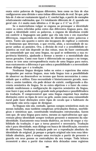 OS ECONOMISTAS


exata entre palavras de línguas diferentes, bem como no fato de elas
configurarem uma divisão e uma ênfase diferenciada do real. Só que, pelo
fato de A não ser exatamente igual a A’, conclui logo, a partir de exemplos
relativamente esdrúxulos, que A é totalmente diferente de A’, quando em
geral este A é muito mais idêntico a A’ do que a C/C’ ou D/D’.
       Se o materialismo vulgar se engana ao pressupor a identidade
entre os entes referidos pelos entes das diferentes línguas para, daí,
supor a identidade entre as palavras, o engano do idealismo reside
em conferir à linguagem um poder que ela não tem e em exacerbar
diferenças, esquecendo os elementos de identidade entre palavras e
entes. Tanto um quanto o outro são incapazes de explicar a contento
os fenômenos que detectam, o que revela, aliás, a necessidade de su-
perar ambas as posições. Ora, a divisão do real e a sensibilidade se-
mântica ao real não depende só das coisas, mas do fazer continuado
da comunidade que usa uma língua, na qual se sedimenta a sua ex-
periência histórica, ajudando a formar a mente e a mentalidade das
novas gerações. Como esse fazer é diferenciado no espaço e no tempo,
nunca se tem uma correspondência exata de uma língua para outra,
mas exatamente a diferença é que coloca a possibilidade e a necessidade
desse diálogo que é a tradução.
       Nenhuma língua designa todos os entes e espectros dos entes
designados por outras línguas, mas toda língua tem a possibilidade
de absorver ou desenvolver os termos que forem necessários à comu-
nidade que a utiliza. Essa necessidade é historicamente gerada, man-
tida e, assim também, ela pode deixar de existir, configurando a dia-
cronia semântica da língua. Se os entes objetivos e o fazer da comu-
nidade condicionam a configuração do espectro semântico da língua,
esse fazer é que acaba sendo a grande mola propulsora e possibilitadora
da tradução. É compreensível que uma língua esquimó faça muitas
distinções entre os tipos de neve ou gelo, assim como uma comunidade
rural pode fazer distinções entre tipos de cavalo que o habitante da
metrópole não seria capaz de designar.
       As línguas não são, contudo, apenas campos semânticos mais ou
menos isolados, mas também complexas articulações fônicas, morfoló-
gicas e sintáticas que, constituindo totalizações estruturadas, fazem
com que, de uma língua para outra, mesmo as equivalências que apa-
rentam plena identidade sempre tenham presente o momento da não-
identidade. Exatamente essa tensão dialética, ao invés de negar a via-
bilidade da tradução, é que a torna possível e necessária. Tradução
não é pura identidade, mas diálogo em busca de identificação, encontro
de diferenças. Nenhuma tradução pode ser a reprodução absoluta da
identidade do original, já porque o próprio original não tem essa iden-
tidade absoluta, pois é sempre uma recriação a partir do presente e
guarda em seus passos as contradições do seu tempo. Toda leitura
reconstrói a obra a partir das ruínas dela deixadas como registros

                                    486
 