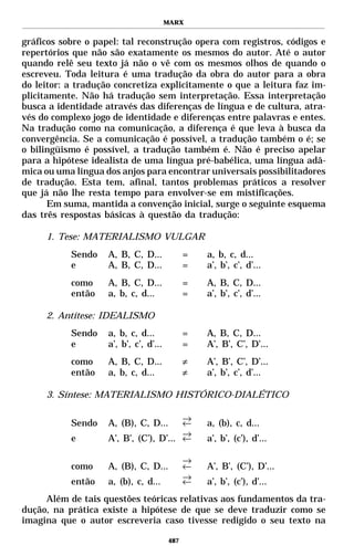 MARX


gráficos sobre o papel: tal reconstrução opera com registros, códigos e
repertórios que não são exatamente os mesmos do autor. Até o autor
quando relê seu texto já não o vê com os mesmos olhos de quando o
escreveu. Toda leitura é uma tradução da obra do autor para a obra
do leitor: a tradução concretiza explicitamente o que a leitura faz im-
plicitamente. Não há tradução sem interpretação. Essa interpretação
busca a identidade através das diferenças de língua e de cultura, atra-
vés do complexo jogo de identidade e diferenças entre palavras e entes.
Na tradução como na comunicação, a diferença é que leva à busca da
convergência. Se a comunicação é possível, a tradução também o é; se
o bilingüismo é possível, a tradução também é. Não é preciso apelar
para a hipótese idealista de uma língua pré-babélica, uma língua adâ-
mica ou uma língua dos anjos para encontrar universais possibilitadores
de tradução. Esta tem, afinal, tantos problemas práticos a resolver
que já não lhe resta tempo para envolver-se em mistificações.
       Em suma, mantida a convenção inicial, surge o seguinte esquema
das três respostas básicas à questão da tradução:

     1. Tese: MATERIALISMO VULGAR
           Sendo    A, B, C, D...             =   a, b, c, d...
           e        A, B, C, D...             =   a’, b’, c’, d’...
           como     A, B, C, D...             =   A, B, C, D...
           então    a, b, c, d...             =   a’, b’, c’, d’...

     2. Antítese: IDEALISMO
           Sendo    a, b, c, d...             =   A, B, C, D...
           e        a’, b’, c’, d’...         =   A’, B’, C’, D’...
           como     A, B, C, D...             ≠   A’, B’, C’, D’...
           então    a, b, c, d...             ≠   a’, b’, c’, d’...

     3. Síntese: MATERIALISMO HISTÓRICO-DIALÉTICO

                                        →
           Sendo    A, (B), C, D...     ←         a, (b), c, d...
                                        →
           e        A’, B’, (C’), D’... ←         a’, b’, (c’), d’...

                                              →
           como     A, (B), C, D...           ←   A’, B’, (C’), D’...
                                              →
           então    a, (b), c, d...           ←   a’, b’, (c’), d’...
     Além de tais questões teóricas relativas aos fundamentos da tra-
dução, na prática existe a hipótese de que se deve traduzir como se
imagina que o autor escreveria caso tivesse redigido o seu texto na

                                        487
 