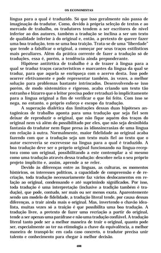 OS ECONOMISTAS


língua para a qual é traduzido. Só que isso geralmente não passa de
imaginação do tradutor. Como, devido à própria seleção de textos e ao
mercado de trabalho, os tradutores tendem a ser escritores de nível
inferior ao dos autores, também a tradução se inclina a ser um texto
de qualidade inferior à do original e, então, a pretexto de querer fazer
uma boa tradução, tem-se uma boa traição. Trata-se de uma “liberdade”
que tende a falsificar o original, a começar por seus traços estilísticos
mais peculiares. Além da prática corrente de fazer a tradução só de
traduções, essa é, porém, a tendência ainda preponderante.
       Hipótese antitética de trabalho é a de trazer à língua para a
qual se traduz traços característicos e marcantes da língua da qual se
traduz, para que aquela se enriqueça com o acervo desta. Isso pode
ocorrer efetivamente e pode representar também, às vezes, a melhor
solução para problemas bastante intrincados. Desenvolvendo-se isso
porém, de modo sistemático e rigoroso, acaba criando um texto tão
estranho e bizarro que o leitor precisa poder retraduzi-lo implicitamente
para a língua original a fim de verificar o que foi feito. Com isso se
nega, no entanto, o próprio esforço e escopo da tradução.
       A superação dialética das limitações dessas duas hipóteses an-
tagônicas de trabalho aponta para uma tradução que seja fiel sem
deixar de reproduzir o original, que não fique aquém dos traços do
original nem vá além do possibilitado por eles, que não seja desinibida
fantasia do tradutor nem fique presa às idiossincrasias de uma língua
em relação à outra. Normalmente, maior fidelidade ao original acaba
fazendo com que a tradução seja um texto mais fiel ao texto que o
autor escreveria se escrevesse na língua para a qual é traduzido. A
boa tradução deve ser o próprio original funcionando na língua-recep-
tora como um original, possibilitando a este contemplar a si mesmo
como uma tradução através dessa tradução: descobre nela o seu próprio
projeto implícito e, assim, aprende a se reler.
       Devido às diferenças entre as línguas, as culturas, os momentos
históricos, os interesses políticos, a capacidade de compreensão e de re-
criação, toda tradução necessariamente faz vários deslocamentos em re-
lação ao original, condensando e até suprimindo significados. Por isso,
toda tradução é uma interpretação (inclusive a tradição também é tra-
dução), que pode, contudo, ser mais ou ser menos exata. Aparentemente
sendo um modelo de fidelidade, a tradução literal tende, por causa dessas
diferenças, a trair ainda mais o original. Mas, invertendo o chavão idea-
lista, muitas vezes só a traição é que possibilita uma boa tradução. A
tradução livre, a pretexto de fazer uma recriação a partir do original,
tende a ser apenas uma paráfrase e não uma tradução confiável. A tradução
literal tanto pode ser a melhor maneira de trair o original, quanto pode
ser, especialmente ao ter na etimologia a chave da equivalência, a melhor
maneira de transpô-lo: em cada caso concreto, o tradutor precisa unir
talento e conhecimento para chegar à melhor decisão.

                                   488
 