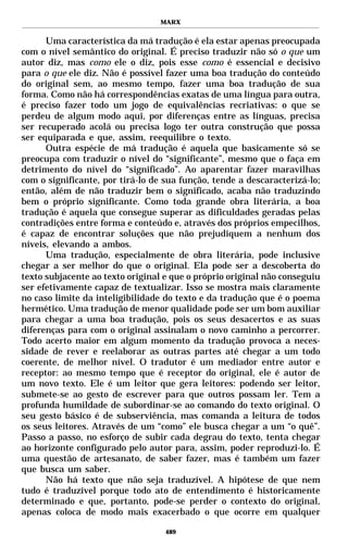 MARX


      Uma característica da má tradução é ela estar apenas preocupada
com o nível semântico do original. É preciso traduzir não só o que um
autor diz, mas como ele o diz, pois esse como é essencial e decisivo
para o que ele diz. Não é possível fazer uma boa tradução do conteúdo
do original sem, ao mesmo tempo, fazer uma boa tradução de sua
forma. Como não há correspondências exatas de uma língua para outra,
é preciso fazer todo um jogo de equivalências recriativas: o que se
perdeu de algum modo aqui, por diferenças entre as línguas, precisa
ser recuperado acolá ou precisa logo ter outra construção que possa
ser equiparada e que, assim, reequilibre o texto.
      Outra espécie de má tradução é aquela que basicamente só se
preocupa com traduzir o nível do “significante”, mesmo que o faça em
detrimento do nível do “significado”. Ao aparentar fazer maravilhas
com o significante, por tirá-lo de sua função, tende a descaracterizá-lo;
então, além de não traduzir bem o significado, acaba não traduzindo
bem o próprio significante. Como toda grande obra literária, a boa
tradução é aquela que consegue superar as dificuldades geradas pelas
contradições entre forma e conteúdo e, através dos próprios empecilhos,
é capaz de encontrar soluções que não prejudiquem a nenhum dos
níveis, elevando a ambos.
      Uma tradução, especialmente de obra literária, pode inclusive
chegar a ser melhor do que o original. Ela pode ser a descoberta do
texto subjacente ao texto original e que o próprio original não conseguiu
ser efetivamente capaz de textualizar. Isso se mostra mais claramente
no caso limite da inteligibilidade do texto e da tradução que é o poema
hermético. Uma tradução de menor qualidade pode ser um bom auxiliar
para chegar a uma boa tradução, pois os seus desacertos e as suas
diferenças para com o original assinalam o novo caminho a percorrer.
Todo acerto maior em algum momento da tradução provoca a neces-
sidade de rever e reelaborar as outras partes até chegar a um todo
coerente, de melhor nível. O tradutor é um mediador entre autor e
receptor: ao mesmo tempo que é receptor do original, ele é autor de
um novo texto. Ele é um leitor que gera leitores: podendo ser leitor,
submete-se ao gesto de escrever para que outros possam ler. Tem a
profunda humildade de subordinar-se ao comando do texto original. O
seu gesto básico é de subserviência, mas comanda a leitura de todos
os seus leitores. Através de um “como” ele busca chegar a um “o quê”.
Passo a passo, no esforço de subir cada degrau do texto, tenta chegar
ao horizonte configurado pelo autor para, assim, poder reproduzi-lo. É
uma questão de artesanato, de saber fazer, mas é também um fazer
que busca um saber.
      Não há texto que não seja traduzível. A hipótese de que nem
tudo é traduzível porque todo ato de entendimento é historicamente
determinado e que, portanto, pode-se perder o contexto do original,
apenas coloca de modo mais exacerbado o que ocorre em qualquer

                                   489
 