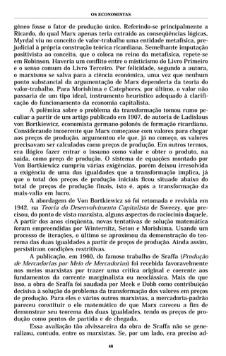 OS ECONOMISTAS


gêneo fosse o fator de produção único. Referindo-se principalmente a
Ricardo, do qual Marx apenas teria extraído as conseqüências lógicas,
Myrdal viu no conceito de valor-trabalho uma entidade metafísica, pre-
judicial à própria construção teórica ricardiana. Semelhante imputação
positivista ao conceito, que o coloca no reino da metafísica, repete-se
em Robinson. Haveria um conflito entre o misticismo do Livro Primeiro
e o senso comum do Livro Terceiro. Por felicidade, segundo a autora,
o marxismo se salva para a ciência econômica, uma vez que nenhum
ponto substancial da argumentação de Marx dependeria da teoria do
valor-trabalho. Para Morishima e Catephores, por último, o valor não
passaria de um tipo ideal, instrumento heurístico adequado à clarifi-
cação do funcionamento da economia capitalista.
       A polêmica sobre o problema da transformação tomou rumo pe-
culiar a partir de um artigo publicado em 1907, de autoria de Ladislaus
von Bortkiewicz, economista germano-polonês de formação ricardiana.
Considerando incoerente que Marx começasse com valores para chegar
aos preços de produção, argumentou ele que, já no começo, os valores
precisavam ser calculados como preços de produção. Em outros termos,
era ilógico fazer entrar o insumo como valor e obter o produto, na
saída, como preço de produção. O sistema de equações montado por
Von Bortkiewicz cumpriu várias exigências, porém deixou irresolvida
a exigência de uma das igualdades que a transformação implica, já
que o total dos preços de produção iniciais ficou situado abaixo do
total de preços de produção finais, isto é, após a transformação da
mais-valia em lucro.
       A abordagem de Von Bortkiewicz só foi retomada e revivida em
1942, na Teoria do Desenvolvimento Capitalista de Sweezy, que pre-
cisou, do ponto de vista marxista, alguns aspectos do raciocínio daquele.
A partir dos anos cinqüenta, novas tentativas de solução matemática
foram empreendidas por Winternitz, Seton e Morishima. Usando um
processo de iterações, o último se aproximou da demonstração do teo-
rema das duas igualdades a partir de preços de produção. Ainda assim,
persistiram condições restritivas.
       A publicação, em 1960, do famoso trabalho de Sraffa (Produção
de Mercadorias por Meio de Mercadorias) foi recebida favoravelmente
nos meios marxistas por trazer uma crítica original e coerente aos
fundamentos da corrente marginalista ou neoclássica. Mais do que
isso, a obra de Sraffa foi saudada por Meek e Dobb como contribuição
decisiva à solução do problema da transformação dos valores em preços
de produção. Para eles e vários outros marxistas, a mercadoria-padrão
pareceu constituir o elo matemático de que Marx careceu a fim de
demonstrar seu teorema das duas igualdades, tendo os preços de pro-
dução como pontos de partida e de chegada.
       Essa avaliação tão alvissareira da obra de Sraffa não se gene-
ralizou, contudo, entre os marxistas. Se, por um lado, era preciso ad-

                                   48
 