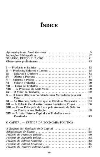 ÍNDICE




Apresentação de Jacob Gorender . . . . . . . . . . . . . . . . . . . . . . . . . . .                      5
Indicações Bibliográficas . . . . . . . . . . . . . . . . . . . . . . . . . . . . . . . . . .            67
SALÁRIO, PREÇO E LUCRO . . . . . . . . . . . . . . . . . . . . . . . . . . . . .                         71
Observações preliminares . . . . . . . . . . . . . . . . . . . . . . . . . . . . . . . . .               73

I — Produção e Salários . . . . . . . . . . . . . . . . . . . . . . . . . . . . . . . . . .              73
II — Produção, Salários e Lucros . . . . . . . . . . . . . . . . . . . . . . . . . .                     75
III — Salários e Dinheiro . . . . . . . . . . . . . . . . . . . . . . . . . . . . . . . . .              83
IV — Oferta e Procura . . . . . . . . . . . . . . . . . . . . . . . . . . . . . . . . . . .              87
V — Salários e Preços . . . . . . . . . . . . . . . . . . . . . . . . . . . . . . . . . . . .            88
VI — Valor e Trabalho . . . . . . . . . . . . . . . . . . . . . . . . . . . . . . . . . . .              90
VII — Força de Trabalho . . . . . . . . . . . . . . . . . . . . . . . . . . . . . . . . .                98
VIII — A Produção da Mais-Valia . . . . . . . . . . . . . . . . . . . . . . . . .                       100
IX — O Valor do Trabalho . . . . . . . . . . . . . . . . . . . . . . . . . . . . . . . .                102
X — O Lucro Obtém-se Vendendo uma Mercadoria pelo seu
      Valor . . . . . . . . . . . . . . . . . . . . . . . . . . . . . . . . . . . . . . . . . . . . .   103
XI — As Diversas Partes em que se Divide a Mais-Valia . . . . . .                                       104
XII — A Relação Geral entre Lucros, Salários e Preços . . . . . . .                                     106
XIII — Casos Principais de Luta pelo Aumento de Salários
      ou Contra a sua Redução . . . . . . . . . . . . . . . . . . . . . . . . . . . .                   108
XIV — A Luta Entre o Capital e o Trabalho e seus
      Resultados . . . . . . . . . . . . . . . . . . . . . . . . . . . . . . . . . . . . . . . .        113

O CAPITAL — CRÍTICA DA ECONOMIA POLÍTICA

A Respeito da Tradução de O Capital . . . . . . . . . . . . . . . . . . . . . .                         121
Advertências do Editor . . . . . . . . . . . . . . . . . . . . . . . . . . . . . . . . . . .            125
Prefácio da Primeira Edição . . . . . . . . . . . . . . . . . . . . . . . . . . . . . . .               129
Posfácio da Segunda Edição . . . . . . . . . . . . . . . . . . . . . . . . . . . . . . .                133
Prefácio da Edição Francesa . . . . . . . . . . . . . . . . . . . . . . . . . . . . . .                 143
Posfácio da Edição Francesa . . . . . . . . . . . . . . . . . . . . . . . . . . . . . .                 145
Prefácio da Terceira Edição Alemã . . . . . . . . . . . . . . . . . . . . . . . . .                     147

                                                    493
 
