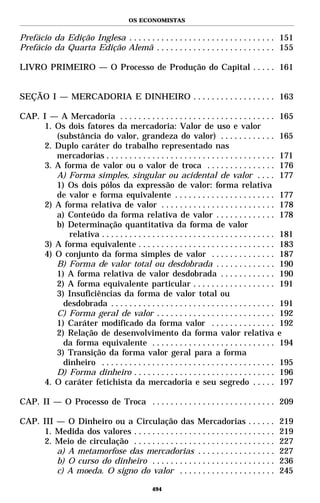 OS ECONOMISTAS


Prefácio da Edição Inglesa . . . . . . . . . . . . . . . . . . . . . . . . . . . . . . . . 151
Prefácio da Quarta Edição Alemã . . . . . . . . . . . . . . . . . . . . . . . . . . 155

LIVRO PRIMEIRO — O Processo de Produção do Capital . . . . . 161


SEÇÃO I — MERCADORIA E DINHEIRO . . . . . . . . . . . . . . . . . . 163

CAP. I — A Mercadoria . . . . . . . . . . . . . . . . . . . . . . . . . . . . . . . . . .         165
     1. Os dois fatores da mercadoria: Valor de uso e valor
        (substância do valor, grandeza do valor) . . . . . . . . . . . .                          165
     2. Duplo caráter do trabalho representado nas
        mercadorias . . . . . . . . . . . . . . . . . . . . . . . . . . . . . . . . . . . . .     171
     3. A forma de valor ou o valor de troca . . . . . . . . . . . . . . .                        176
        A) Forma simples, singular ou acidental de valor . . . .                                  177
        1) Os dois pólos da expressão de valor: forma relativa
        de valor e forma equivalente . . . . . . . . . . . . . . . . . . . . . .                  177
     2) A forma relativa de valor . . . . . . . . . . . . . . . . . . . . . . . . .               178
        a) Conteúdo da forma relativa de valor . . . . . . . . . . . . .                          178
        b) Determinação quantitativa da forma de valor
           relativa . . . . . . . . . . . . . . . . . . . . . . . . . . . . . . . . . . . . . .   181
     3) A forma equivalente . . . . . . . . . . . . . . . . . . . . . . . . . . . . . .           183
     4) O conjunto da forma simples de valor . . . . . . . . . . . . . .                          187
        B) Forma de valor total ou desdobrada . . . . . . . . . . . . .                           190
        1) A forma relativa de valor desdobrada . . . . . . . . . . . .                           190
        2) A forma equivalente particular . . . . . . . . . . . . . . . . . .                     191
        3) Insuficiências da forma de valor total ou
          desdobrada . . . . . . . . . . . . . . . . . . . . . . . . . . . . . . . . . . . .      191
        C) Forma geral de valor . . . . . . . . . . . . . . . . . . . . . . . . . .               192
        1) Caráter modificado da forma valor . . . . . . . . . . . . . .                          192
        2) Relação de desenvolvimento da forma valor relativa                                     e
          da forma equivalente . . . . . . . . . . . . . . . . . . . . . . . . . . .              194
        3) Transição da forma valor geral para a forma
          dinheiro . . . . . . . . . . . . . . . . . . . . . . . . . . . . . . . . . . . . . .    195
        D) Forma dinheiro . . . . . . . . . . . . . . . . . . . . . . . . . . . . . . .           196
     4. O caráter fetichista da mercadoria e seu segredo . . . . .                                197

CAP. II — O Processo de Troca . . . . . . . . . . . . . . . . . . . . . . . . . . . 209

CAP. III — O Dinheiro ou a Circulação das Mercadorias . . . . . .                                 219
     1. Medida dos valores . . . . . . . . . . . . . . . . . . . . . . . . . . . . . . .          219
     2. Meio de circulação . . . . . . . . . . . . . . . . . . . . . . . . . . . . . . .          227
         a) A metamorfose das mercadorias . . . . . . . . . . . . . . . . .                       227
         b) O curso do dinheiro . . . . . . . . . . . . . . . . . . . . . . . . . . .             236
         c) A moeda. O signo do valor . . . . . . . . . . . . . . . . . . . . .                   245

                                                 494
 