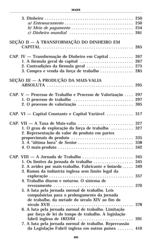MARX


         3. Dinheiro . . . . . . . . . . . . . . . . . . . . . . . . . . . . . . . . . . . . . . . .   250
            a) Entesouramento . . . . . . . . . . . . . . . . . . . . . . . . . . . . . . .            250
            b) Meio de pagamento . . . . . . . . . . . . . . . . . . . . . . . . . . . .               254
            c) Dinheiro mundial . . . . . . . . . . . . . . . . . . . . . . . . . . . . .              261

SEÇÃO II — A TRANSFORMAÇÃO DO DINHEIRO EM
    CAPITAL . . . . . . . . . . . . . . . . . . . . . . . . . . . . . . . . . . . . . . . . . 265

CAP. IV — Transformação do Dinheiro em Capital . . . . . . . . . . .                                   267
     1. A fórmula geral do capital . . . . . . . . . . . . . . . . . . . . . . . .                     267
     2. Contradições da fórmula geral . . . . . . . . . . . . . . . . . . . . .                        275
     3. Compra e venda da força de trabalho . . . . . . . . . . . . . . .                              285

SEÇÃO III — A PRODUÇÃO DA MAIS-VALIA
    ABSOLUTA . . . . . . . . . . . . . . . . . . . . . . . . . . . . . . . . . . . . . . . 295

CAP. V — Processo de Trabalho e Processo de Valorização . . . . 297
     1. O processo de trabalho . . . . . . . . . . . . . . . . . . . . . . . . . . . 297
     2. O processo de valorização . . . . . . . . . . . . . . . . . . . . . . . . . 305

CAP. VI — Capital Constante e Capital Variável . . . . . . . . . . . . 317

CAP. VII — A Taxa de Mais-valia . . . . . . . . . . . . . . . . . . . . . . . . .                      327
     1. O grau de exploração da força de trabalho . . . . . . . . . .                                  327
     2. Representação do valor do produto em partes
     proporcionais do produto . . . . . . . . . . . . . . . . . . . . . . . . . . . .                  335
     3. A “última hora” de Senior . . . . . . . . . . . . . . . . . . . . . . . . .                    338
     4. O mais-produto . . . . . . . . . . . . . . . . . . . . . . . . . . . . . . . . . .             342

CAP. VIII — A Jornada de Trabalho . . . . . . . . . . . . . . . . . . . . . . .                        345
     1. Os limites da jornada de trabalho . . . . . . . . . . . . . . . . . .                          345
     2. A avidez por mais-trabalho. Fabricante e boiardo . . . . .                                     349
     3. Ramos da indústria inglesa sem limite legal da
        exploração . . . . . . . . . . . . . . . . . . . . . . . . . . . . . . . . . . . . . .         357
     4. Trabalho diurno e noturno. O sistema de
        revezamento . . . . . . . . . . . . . . . . . . . . . . . . . . . . . . . . . . . .            370
     5. A luta pela jornada normal de trabalho. Leis
        compulsórias para o prolongamento da jornada
        de trabalho, da metade do século XIV ao fim do
        século XVII . . . . . . . . . . . . . . . . . . . . . . . . . . . . . . . . . . . . .          378
     6. A luta pela jornada normal de trabalho. Limitação
        por força de lei do tempo de trabalho. A legislação
        fabril inglesa de 1833/64 . . . . . . . . . . . . . . . . . . . . . . . . .                    391
     7. A luta pela jornada normal de trabalho. Repercussão
        da Legislação Fabril inglesa em outros países . . . . . . .                                    410

                                                   495
 