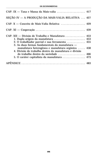OS ECONOMISTAS


CAP. IX — Taxa e Massa da Mais-valia . . . . . . . . . . . . . . . . . . . . 417

SEÇÃO IV — A PRODUÇÃO DA MAIS-VALIA RELATIVA . . . 427

CAP. X — Conceito de Mais-Valia Relativa . . . . . . . . . . . . . . . . . 429

CAP. XI — Cooperação . . . . . . . . . . . . . . . . . . . . . . . . . . . . . . . . . . . 439

CAP. XII — Divisão do Trabalho e Manufatura . . . . . . . . . . . . . .                         453
     1. Dupla origem da manufatura . . . . . . . . . . . . . . . . . . . . . .                  453
     2. O trabalhador parcial e sua ferramenta . . . . . . . . . . . . .                        455
     3. As duas formas fundamentais da manufatura —
        manufatura heterogênea e manufatura orgânica . . . . .                                  458
     4. Divisão do trabalho dentro da manufatura e divisão
        do trabalho dentro da sociedade . . . . . . . . . . . . . . . . . . .                   466
     5. O caráter capitalista da manufatura . . . . . . . . . . . . . . . .                     473

APÊNDICE . . . . . . . . . . . . . . . . . . . . . . . . . . . . . . . . . . . . . . . . . . . . . 483




                                                 496
 