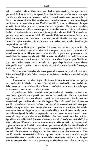 MARX


mitir o mérito da crítica aos postulados neoclássicos, tampouco era
possível fechar os olhos à oposição entre Marx e Sraffa, uma vez que
o último colocara sua demonstração do movimento dos preços sobre a
base das quantidades físicas das mercadorias (retornando ao enfoque
de Ricardo no seu Essay on Profits, de 1815, com a diferença de que
substituía o trigo por uma mercadoria composta). Do ponto de vista
teórico, isso equivalia a tomar por um atalho que excluía o valor-tra-
balho, a mais-valia e a composição orgânica do capital. Que excluía,
por conseguinte, o essencial da Economia Política marxiana. Seria pos-
sível salvar esta última com base no próprio Sraffa, ou seja, na sua
demonstração neo-ricardiana do movimento dos preços e da distribuição
do produto social?
      Tentou-o Garegnani, porém é forçoso reconhecer que o fez de
maneira a retirar com uma das mãos o que concedia com a outra. O
resultado foi a mutilação do sistema de Marx para que pudesse caber
no de Sraffa, convertendo este último num verdadeiro leito de Procusto.
      Consciente da incompatibilidade, Napoleoni optou por Sraffa e,
com um radicalismo coerente, afirmou que, depois dele, o marxismo
não podia mais contar com a ciência econômica e se deveria “começar
tudo de novo”.
      Tais as coordenadas de uma polêmica sobre a qual a literatura
internacional já é pletórica, cabendo registrar também a contribuição
brasileira.
      A nosso ver, a abordagem da transformação do valor em preço
de produção, iniciada por Von Bortkiewicz, confundiu um problema
falso com um verdadeiro. Semelhante confusão persiste e impede que
se alcance clareza acerca da questão.
      O problema falso consiste em pretender demonstrar o teorema
das duas igualdades a partir de preços de produção. Mesmo que isto
seja conseguido sem condições restritivas, o teorema não ficará de-
monstrado por motivo de carência lógica. Para demonstrá-lo, é preciso
partir de valores, como fez Marx. Porque só assim estará provado que,
quaisquer que sejam os preços das mercadorias e a não-equivalência
nas suas trocas singulares, a sociedade disporá unicamente da soma
de valores igual àquela incorporada às mercadorias (nem mais, nem
menos), enquanto a classe capitalista não terá senão um lucro total
igual à mais-valia total (nem mais nem menos). O enfoque metodológico
não pode ser diferente no caso, embora seja lícito substituir, se possível,
o procedimento aritmético marxiano por outro algébrico atualizado. O
próprio Marx não foi especialista em matemática, porém Morishima,
autoridade no assunto, elogia suas intuições e contribuições no âmbito
da Economia matemática. Marx aprovaria certamente a elaboração
matemática moderna de suas teses sob a condição, está claro, de que
não se autonomizassem os aspectos quantitativos com relação aos qua-

                                    49
 