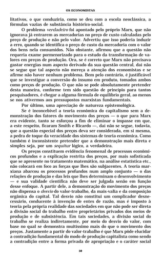 OS ECONOMISTAS


litativos, o que conduziria, como se deu com a escola neoclássica, a
fórmulas vazias de substância histórico-social.
       O problema verdadeiro foi apontado pelo próprio Marx, que não
ignorava já entrarem as mercadorias no preço de custo calculadas pelo
preço de produção e não pelo valor. Advertiu que isso poderia induzir
a erro, quando se identifica o preço de custo da mercadoria com o valor
dos bens nela consumidos. Não obstante, afirmou que a questão não
requeria exame pormenorizado para o estudo da transformação de va-
lores em preços de produção. Ora, se é correto que Marx não precisava
gastar energias num aspecto derivado da sua questão central, daí não
se segue que tal aspecto não mereça a atenção dos economistas e se
afirme não haver nenhum problema. Bem pelo contrário, é justificável
que se investigue a conversão do insumo em produto, tomados ambos
como preços de produção. O que não se pode absolutamente pretender
desta maneira, conforme tem sido questão de princípio para tantos
pesquisadores, é chegar a alguma fórmula de equilíbrio geral, ao menos
se nos ativermos aos pressupostos marxistas fundamentais.
       Por último, uma apreciação de natureza epistemológica.
       Se é inconcebível a teoria econômica do capitalismo sem a de-
monstração dos fatores do movimento dos preços — o que para Marx
era evidente, tanto se esforçou a fim de eliminar o impasse em que,
a este respeito, ficaram Smith e Ricardo —, daí não se segue, todavia,
que a questão especial dos preços deva ser considerada, em si mesma,
a pedra de toque da veracidade dos sistemas de teoria econômica. Como
também é inconsistente pretender que a demonstração mais direta e
simples seja, por um sequitur lógico, a verdadeira.
       Os preços constituem evidência fenomenal de processos econômi-
cos profundos e a explicação restrita dos preços, por mais sofisticada
que se apresente no tratamento matemático, na análise estatística etc.,
não colocará em foco as forças que lhes são subjacentes. A teoria mar-
xiana abarcou os processos profundos num amplo conjunto — o das
relações de produção e das leis que lhes determinam o desenvolvimento
— e sua validade científica não deve ser julgada senão em função
desse enfoque. A partir dele, a demonstração do movimento dos preços
não dispensa o desvio do valor-trabalho, da mais-valia e da composição
orgânica do capital. Tal desvio não constitui um complicador desne-
cessário, conducente à invenção de entes de razão, mas é imposto à
teoria pela própria realidade das sociedades em que não pode ser direta
a divisão social do trabalho entre proprietários privados dos meios de
produção e de subsistência. Em tais sociedades, a divisão social do
trabalho se realiza indiretamente, por meio do desvio do valor, com
base no qual se demonstra muitíssimo mais do que o movimento dos
preços. Justamente a partir do valor-trabalho é que Marx pôde elucidar
a contradição fundamental do modo de produção capitalista como sendo
a contradição entre a forma privada de apropriação e o caráter social

                                  50
 