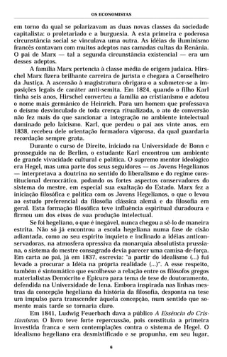 OS ECONOMISTAS


em torno da qual se polarizavam as duas novas classes da sociedade
capitalista: o proletariado e a burguesia. A esta primeira e poderosa
circunstância social se vinculava uma outra. As idéias do iluminismo
francês contavam com muitos adeptos nas camadas cultas da Renânia.
O pai de Marx — tal a segunda circunstância existencial — era um
desses adeptos.
      A família Marx pertencia à classe média de origem judaica. Hirs-
chel Marx fizera brilhante carreira de jurista e chegara a Conselheiro
da Justiça. A ascensão à magistratura obrigara-o a submeter-se a im-
posições legais de caráter anti-semita. Em 1824, quando o filho Karl
tinha seis anos, Hirschel converteu a família ao cristianismo e adotou
o nome mais germânico de Heinrich. Para um homem que professava
o deísmo desvinculado de toda crença ritualizada, o ato de conversão
não fez mais do que sancionar a integração no ambiente intelectual
dominado pelo laicismo. Karl, que perdeu o pai aos vinte anos, em
1838, recebeu dele orientação formadora vigorosa, da qual guardaria
recordação sempre grata.
      Durante o curso de Direito, iniciado na Universidade de Bonn e
prosseguido na de Berlim, o estudante Karl encontrou um ambiente
de grande vivacidade cultural e política. O supremo mentor ideológico
era Hegel, mas uma parte dos seus seguidores — os Jovens Hegelianos
— interpretava a doutrina no sentido do liberalismo e do regime cons-
titucional democrático, podando os fortes aspectos conservadores do
sistema do mestre, em especial sua exaltação do Estado. Marx fez a
iniciação filosófica e política com os Jovens Hegelianos, o que o levou
ao estudo preferencial da filosofia clássica alemã e da filosofia em
geral. Esta formação filosófica teve influência espiritual duradoura e
firmou um dos eixos de sua produção intelectual.
      Se foi hegeliano, o que é inegável, nunca chegou a sê-lo de maneira
estrita. Não só já encontrou a escola hegeliana numa fase de cisão
adiantada, como ao seu espírito inquieto e inclinado a idéias anticon-
servadoras, na atmosfera opressiva da monarquia absolutista prussia-
na, o sistema do mestre consagrado devia parecer uma camisa-de-força.
Em carta ao pai, já em 1837, escrevia: “a partir do idealismo (...) fui
levado a procurar a Idéia na própria realidade (...)”. A esse respeito,
também é sintomático que escolhesse a relação entre os filósofos gregos
materialistas Demócrito e Epicuro para tema de tese de doutoramento,
defendida na Universidade de Iena. Embora inspirada nas linhas mes-
tras da concepção hegeliana da história da filosofia, desponta na tese
um impulso para transcender àquela concepção, num sentido que so-
mente mais tarde se tornaria claro.
      Em 1841, Ludwig Feuerbach dava a público A Essência do Cris-
tianismo. O livro teve forte repercussão, pois constituía a primeira
investida franca e sem contemplações contra o sistema de Hegel. O
idealismo hegeliano era desmistificado e se propunha, em seu lugar,

                                    6
 