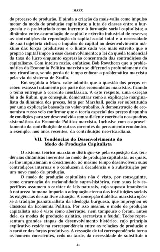MARX


do processo de produção. E ainda a criação da mais-valia como impulso
motor do modo de produção capitalista; a luta de classes entre a bur-
guesia e o proletariado como inerente à formação social capitalista; a
dinâmica entre acumulação de capital e exército industrial de reserva;
as contradições da reprodução do capital social total e a necessidade
de sua trajetória cíclica; o impulso do capital ao desenvolvimento má-
ximo das forças produtivas e o limite cada vez mais estreito que o
próprio capital impõe a esse desenvolvimento; a lei da queda tendencial
da taxa de lucro enquanto expressão concentrada das contradições do
capitalismo. Com inteira razão, enfatizou Bob Rowthorn que a proble-
mática da Economia Política marxista se diferencia profundamente da
neo-ricardiana, sendo perda de tempo enfocar a problemática marxista
pela via do sistema de Sraffa.
       Em seguida a Marx, cabe admitir que a questão dos preços re-
cebeu escasso tratamento por parte dos economistas marxistas, ficando
o tema entregue à corrente neoclássica. A este respeito, uma exceção
foi a de Rubin, que conseguiu demonstrar como a explicação margina-
lista da dinâmica dos preços, feita por Marshall, podia ser substituída
por uma explicação baseada no valor-trabalho. A demonstração do eco-
nomista russo veio confirmar que a teoria especial dos preços dispunha
de condições para ser desenvolvida com suficiente coerência nos quadros
sistemáticos da Economia Política marxista. Inclusive com o aprovei-
tamento da contribuição de outras correntes do pensamento econômico,
a exemplo, nos anos recentes, da contribuição neo-ricardiana.
            VII. Tendências do Desenvolvimento do
                 Modo de Produção Capitalista

      O sistema teórico marxiano distingue-se pela exposição das ten-
dências dinâmicas inerentes ao modo de produção capitalista, as quais,
se lhe impulsionam o crescimento, ao mesmo tempo desenvolvem suas
contradições internas e o conduzem à decadência e à substituição por
um novo modo de produção.
      O modo de produção capitalista não é visto, por conseguinte,
como encarnação da racionalidade supra-histórica, nem suas leis es-
pecíficas assumem o caráter de leis naturais, cuja suposta imanência
à natureza humana imporia a adequação eterna das instituições sociais
às exigências de sua livre atuação. A concepção dialética marxista opôs-
se à tradição jusnaturalista da ideologia burguesa, que impregnou os
clássicos da Economia Política. Por isso mesmo, o modo de produção
capitalista não é visto como aberração, nem tampouco o foram, antes
dele, os modos de produção asiático, escravista e feudal. Todos repre-
sentam grandes etapas do desenvolvimento histórico, cujo princípio
explicativo reside na correspondência entre as relações de produção e
o caráter das forças produtivas. A cessação de tal correspondência torna
os homens conscientes, cedo ou tarde, da necessidade de substituir o

                                   51
 