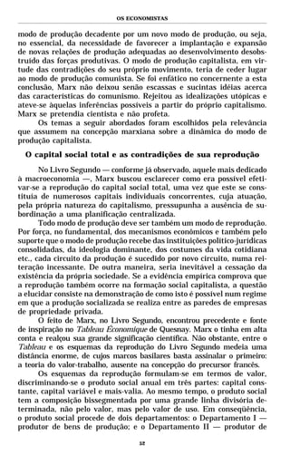 OS ECONOMISTAS


modo de produção decadente por um novo modo de produção, ou seja,
no essencial, da necessidade de favorecer a implantação e expansão
de novas relações de produção adequadas ao desenvolvimento desobs-
truído das forças produtivas. O modo de produção capitalista, em vir-
tude das contradições do seu próprio movimento, teria de ceder lugar
ao modo de produção comunista. Se foi enfático no concernente a esta
conclusão, Marx não deixou senão escassas e sucintas idéias acerca
das características do comunismo. Rejeitou as idealizações utópicas e
ateve-se àquelas inferências possíveis a partir do próprio capitalismo.
Marx se pretendia cientista e não profeta.
      Os temas a seguir abordados foram escolhidos pela relevância
que assumem na concepção marxiana sobre a dinâmica do modo de
produção capitalista.
  O capital social total e as contradições de sua reprodução

       No Livro Segundo — conforme já observado, aquele mais dedicado
à macroeconomia —, Marx buscou esclarecer como era possível efeti-
var-se a reprodução do capital social total, uma vez que este se cons-
tituía de numerosos capitais individuais concorrentes, cuja atuação,
pela própria natureza do capitalismo, pressupunha a ausência de su-
bordinação a uma planificação centralizada.
       Todo modo de produção deve ser também um modo de reprodução.
Por força, no fundamental, dos mecanismos econômicos e também pelo
suporte que o modo de produção recebe das instituições político-jurídicas
consolidadas, da ideologia dominante, dos costumes da vida cotidiana
etc., cada circuito da produção é sucedido por novo circuito, numa rei-
teração incessante. De outra maneira, seria inevitável a cessação da
existência da própria sociedade. Se a evidência empírica comprova que
a reprodução também ocorre na formação social capitalista, a questão
a elucidar consiste na demonstração de como isto é possível num regime
em que a produção socializada se realiza entre as paredes de empresas
de propriedade privada.
       O feito de Marx, no Livro Segundo, encontrou precedente e fonte
de inspiração no Tableau Économique de Quesnay. Marx o tinha em alta
conta e realçou sua grande significação científica. Não obstante, entre o
Tableau e os esquemas da reprodução do Livro Segundo medeia uma
distância enorme, de cujos marcos basilares basta assinalar o primeiro:
a teoria do valor-trabalho, ausente na concepção do precursor francês.
       Os esquemas da reprodução formulam-se em termos de valor,
discriminando-se o produto social anual em três partes: capital cons-
tante, capital variável e mais-valia. Ao mesmo tempo, o produto social
tem a composição bissegmentada por uma grande linha divisória de-
terminada, não pelo valor, mas pelo valor de uso. Em conseqüência,
o produto social procede de dois departamentos: o Departamento I —
produtor de bens de produção; e o Departamento II — produtor de

                                   52
 