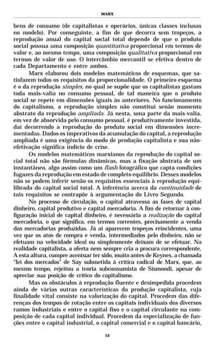 MARX


bens de consumo (de capitalistas e operários, únicas classes inclusas
no modelo). Por conseguinte, a fim de que decorra sem tropeços, a
reprodução anual do capital social total depende de que o produto
social possua uma composição quantitativa proporcional em termos de
valor e, ao mesmo tempo, uma composição qualitativa proporcional em
termos de valor de uso. O intercâmbio mercantil se efetiva dentro de
cada Departamento e entre ambos.
      Marx elaborou dois modelos matemáticos de esquemas, que sa-
tisfazem todos os requisitos da proporcionalidade. O primeiro esquema
é o da reprodução simples, no qual se supõe que os capitalistas gastam
toda mais-valia no consumo pessoal, de tal maneira que o produto
social se repete em dimensões iguais às anteriores. No funcionamento
do capitalismo, a reprodução simples não constitui senão momento
abstrato da reprodução ampliada. Já nesta, uma parte da mais-valia,
em vez de absorvida pelo consumo pessoal, é produtivamente investida,
daí decorrendo a reprodução do produto social em dimensões incre-
mentadas. Dados os imperativos da acumulação do capital, a reprodução
ampliada é uma exigência do modo de produção capitalista e sua não-
efetivação significa indício de crise.
       Os modelos matemáticos marxianos da reprodução do capital so-
cial total não são fórmulas dinâmicas, mas a fixação abstrata de um
instantâneo, algo assim como um flash fotográfico que capta condições
fugazes da reprodução em estado de completo equilíbrio. Desses modelos
não se podem inferir senão os requisitos essenciais à reprodução equi-
librada do capital social total. A inferência acerca da continuidade de
tais requisitos se contrapõe à argumentação do Livro Segundo.
       No processo de circulação, o capital atravessa as fases de capital
dinheiro, capital produtivo e capital mercadoria. A fim de retornar à con-
figuração inicial de capital dinheiro, é necessária a realização do capital
mercadoria, o que significa, em termos correntes, precisamente a venda
das mercadorias produzidas. Já aí aparecem tropeços reincidentes, uma
vez que os atos de compra e venda, intermediados pelo dinheiro, não se
efetuam na velocidade ideal ou simplesmente deixam de se efetuar. Na
realidade capitalista, a oferta nem sempre cria a procura correspondente.
A esta altura, cumpre acentuar ter sido, muito antes de Keynes, a chamada
“lei dos mercados” de Say submetida à crítica radical de Marx, que, ao
mesmo tempo, rejeitou a teoria subconsumista de Sismondi, apesar de
apreciar sua posição de crítico do capitalismo.
       Mas os obstáculos à reprodução fluente e desimpedida procedem
ainda de várias outras características da produção capitalista, cuja
finalidade vital consiste na valorização do capital. Procedem das dife-
renças dos tempos de rotação entre os capitais individuais dos diversos
ramos industriais e entre o capital fixo e o capital circulante na com-
posição de cada capital individual. Procedem da especialização de fun-
ções entre o capital industrial, o capital comercial e o capital bancário,

                                    53
 
