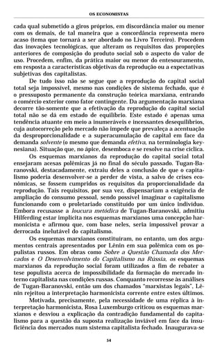 OS ECONOMISTAS


cada qual submetido a giros próprios, em discordância maior ou menor
com os demais, de tal maneira que a concordância representa mero
acaso (tema que tornará a ser abordado no Livro Terceiro). Procedem
das inovações tecnológicas, que alteram os requisitos das proporções
anteriores de composição do produto social sob o aspecto do valor de
uso. Procedem, enfim, da prática maior ou menor do entesouramento,
em resposta a características objetivas da reprodução ou a expectativas
subjetivas dos capitalistas.
      De tudo isso não se segue que a reprodução do capital social
total seja impossível, mesmo nas condições de sistema fechado, que é
o pressuposto permanente da construção teórica marxiana, entrando
o comércio exterior como fator contingente. Da argumentação marxiana
decorre tão-somente que a efetivação da reprodução do capital social
total não se dá em estado de equilíbrio. Este estado é apenas uma
tendência atuante em meio a inumeráveis e incessantes desequilíbrios,
cuja autocorreção pelo mercado não impede que prevaleça a acentuação
da desproporcionalidade e a superacumulação de capital em face da
demanda solvente (o mesmo que demanda efetiva, na terminologia key-
nesiana). Situação que, no ápice, desemboca e se resolve na crise cíclica.
      Os esquemas marxianos da reprodução do capital social total
ensejaram acesas polêmicas já no final do século passado. Tugan-Ba-
ranovski, destacadamente, extraiu deles a conclusão de que o capita-
lismo poderia desenvolver-se a perder de vista, a salvo de crises eco-
nômicas, se fossem cumpridos os requisitos da proporcionalidade da
reprodução. Tais requisitos, por sua vez, dispensariam a exigência de
ampliação do consumo pessoal, sendo possível imaginar o capitalismo
funcionando com o proletariado constituído por um único indivíduo.
Embora recusasse a loucura metódica de Tugan-Baranovski, admitiu
Hilferding estar implícita nos esquemas marxianos uma concepção har-
monicista e afirmou que, com base neles, seria impossível provar a
derrocada inelutável do capitalismo.
      Os esquemas marxianos constituíram, no entanto, um dos argu-
mentos centrais apresentados por Lênin em sua polêmica com os po-
pulistas russos. Em obras como Sobre a Questão Chamada dos Mer-
cados e O Desenvolvimento do Capitalismo na Rússia, os esquemas
marxianos da reprodução social foram utilizados a fim de rebater a
tese populista acerca de impossibilidade da formação do mercado in-
terno capitalista nas condições russas. Conquanto recorresse às análises
de Tugan-Baranovski, então um dos chamados “marxistas legais”, Lê-
nin rejeitou a interpretação harmonicista corrente entre estes últimos.
      Motivada, precisamente, pela necessidade de uma réplica à in-
terpretação harmonicista, Rosa Luxemburgo criticou os esquemas mar-
xianos e desviou a explicação da contradição fundamental do capita-
lismo para a questão da suposta realização inviável em face da insu-
ficiência dos mercados num sistema capitalista fechado. Inaugurava-se

                                    54
 
