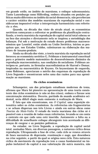 MARX


em grande estilo, no âmbito do marxismo, o enfoque subconsumista.
Tanto Luxemburgo como Hilferding, embora situados em posições po-
líticas muito diferentes no âmbito da social-democracia, não perceberam
o caráter estático dos modelos marxianos da reprodução social e con-
sideraram impossível evitar a interpretação harmonicista com referên-
cia a eles.
       Quando, na década dos vinte do século atual, os economistas
soviéticos começaram a enfrentar os problemas da planificação centra-
lizada, a teoria marxista da reprodução do capital social total colocou-se
no foco das atenções e diretamente nela se inspirou a metodologia dos
balanços. Foi sob a motivação do estudo desses problemas macroeco-
nômicos que Leontief, então ainda na União Soviética, iniciou as pes-
quisas que, nos Estados Unidos, culminaram na elaboração das ma-
trizes de insumo-produto.
       Ainda na década dos vinte, a teoria marxista da reprodução social
forneceu ao economista soviético G. Feldman o instrumental conceitual
para o primeiro modelo matemático do desenvolvimento dinâmico da
reprodução macroeconômica, nas condições do socialismo. Feldman an-
tecipou-se, portanto, às fórmulas macrodinâmicas de Harrod e Domar,
inspiradas na macroestática de Keynes. Os keynesianos de esquerda,
como Robinson, apreciaram o mérito dos esquemas da reprodução do
Livro Segundo e encontraram neles uma das razões para sua aproxi-
mação ao marxismo.
                        Os ciclos econômicos

       Schumpeter, um dos principais estudiosos modernos do tema,
afirmou que Marx foi pioneiro na apresentação de uma teoria consis-
tente dos ciclos econômicos (e não só das crises), embora o fizesse sem
concatenação sistemática. Decerto, partindo do mundo acadêmico oci-
dental, seria difícil elogio mais eminente à realização de Marx.
       É fato que não encontramos, em O Capital, uma exposição sis-
temática sobre os ciclos econômicos. As referências são fragmentárias
e se acham dispersas nos três Livros e ainda em outras obras como
Teorias da Mais-Valia. O estudo da teoria marxiana dos ciclos só é
possível com a reunião de todas essas referências, levando-se em conta
o contexto em que cada uma está inserida. Justamente a falta ou a
dificuldade de semelhante enfoque abrangente tem acentuado as dife-
renças de exegese e as posições polêmicas.
       Ao estudar, no Livro Segundo, a reprodução do capital social
total, assinalou Marx, em diversas passagens, a natureza cíclica dessa
reprodução. Ultrapassada a fase de crise, cada ciclo se renova através
de fases sucessivas de depressão, reanimação e auge, que desemboca
na crise seguinte, a partir da qual se origina novo ciclo. Esta natureza
cíclica do movimento da reprodução tem a causa fundamental no im-
pulso inelutável do capital à sua valorização (de outra maneira, não

                                    55
 