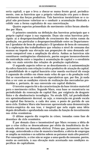 OS ECONOMISTAS


seria capital), o que o leva a chocar-se numa frente geral, periodica-
mente, com as barreiras que a própria valorização cria para o desen-
volvimento das forças produtivas. Tais barreiras inexistiriam se o ca-
pital não precisasse valorizar-se e conduzir a acumulação ilimitada a
colidir com a forma capitalista de sua concretização.
       Quatro aspectos primordiais do movimento cíclico foram aborda-
dos por Marx.
       O primeiro consistiu na definição das barreiras principais que o
próprio capital ergue à sua expansão. Duas são estas barreiras prin-
cipais: a) a desproporcionalidade do crescimento dos vários ramos da
produção, em particular a desproporcionalidade entre os Departamen-
tos I (produtor de bens de produção) e II (produtor de bens de consumo);
b) a exploração dos trabalhadores que rebaixa o nível de consumo das
massas ou impede sua elevação nas proporções de uma demanda sol-
vente compatível com a ampliação da oferta. Ambas as barreiras não
constituem contingências elimináveis, porém surgem inexoravelmente
da contradição entre o impulso à acumulação do capital e o envoltório
cada vez mais estreito das relações de produção capitalistas.
       O segundo aspecto refere-se ao descolamento e à autonomização
da esfera bancária com relação à esfera produtiva de atuação do capital.
A possibilidade de o capital bancário criar moeda escritural dá ensejo
à expansão do crédito em ritmo mais veloz do que o da produção real.
Daí se exacerbarem as tendências especulativas que, por fim, já nada
têm a ver com as condições viáveis de realização das mercadorias pro-
duzidas e, portanto, de sua conversão em capital dinheiro.
       O terceiro aspecto foi o da caracterização da base técnico-material
para o movimento cíclico. Segundo Marx, essa base se encontraria na
periodicidade da renovação do capital fixo, por exigência do desgaste
físico e da obsolescência tecnológica. No século XIX, tal periodicidade
era aproximadamente decenal, ou seja, a renovação em grande escala
do capital fixo fornecia, a cada dez anos, o ponto de partida de um
novo ciclo. Embora Marx não houvesse apresentado uma demonstração
técnica-empírica da sua tese, é inegável que nela expôs uma idéia
depois detalhada e aprofundada nos estudos da função do investimento
nos ciclos econômicos.
       O último aspecto diz respeito às crises, tomadas como fase de
desenlace do ciclo econômico.
       É por demais claro e incontestável que Marx recusou a idéia de
que a crise cíclica se desencadeasse por efeito da insuficiência da de-
manda solvente (ou demanda efetiva). Frisou que, justamente na fase
de auge, antecedendo a crise de maneira imediata, a oferta de empregos
se amplia ao máximo e os salários sobem ao patamar mais alto possível.
Por conseqüência, a crise não se segue a uma queda do consumo, porém,
muito ao contrário, à sua elevação mais acentuada nas condições es-
pecíficas do capitalismo.

                                    56
 